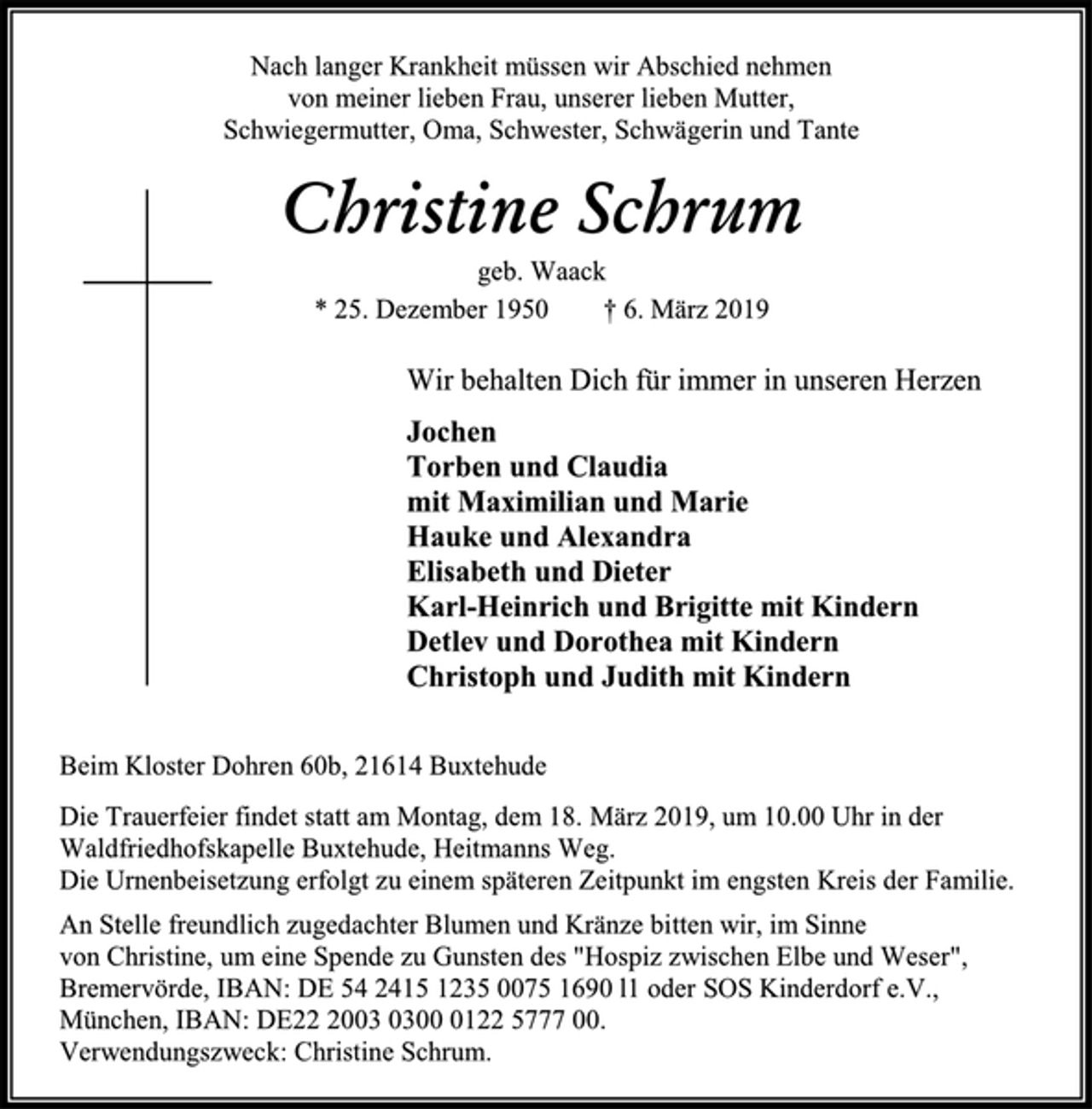 <p>Nach langer Krankheit müssen wir Abschied nehmen<br />von meiner lieben Frau, unserer lieben Mutter,<br />Schwiegermutter, Oma, Schwester, Schwägerin und Tante<br />Christine Schrum<br />geb. Waack<br />* 25. Dezember 1950 † 6. März 2019<br />Wir behalten Dich für immer in unseren Herzen<br />Jochen<br />Torben und Claudia<br />mit Maximilian und Marie<br />Hauke und Alexandra<br />Elisabeth und Dieter<br />Karl-Heinrich und Brigitte mit Kindern<br />Detlev und Dorothea mit Kindern<br />Christoph und Judith mit Kindern<br />Beim Kloster Dohren 60b, 21614 Buxtehude<br />Die Trauerfeier findet statt am Montag, dem 18. März 2019, um 10.00 Uhr in der<br />Waldfriedhofskapelle Buxtehude, Heitmanns Weg.<br />Die Urnenbeisetzung erfolgt zu einem späteren Zeitpunkt im engsten Kreis der Familie.<br />An Stelle freundlich zugedachter Blumen und Kränze bitten wir, im Sinne<br />von Christine, um eine Spende zu Gunsten des "Hospiz zwischen Elbe und Weser",<br />Bremervörde, IBAN: DE 54 2415 1235 0075 1690 l1 oder SOS Kinderdorf e.V.,<br />München, IBAN: DE22 2003 0300 0122 5777 00.<br />Verwendungszweck: Christine Schrum.</p>