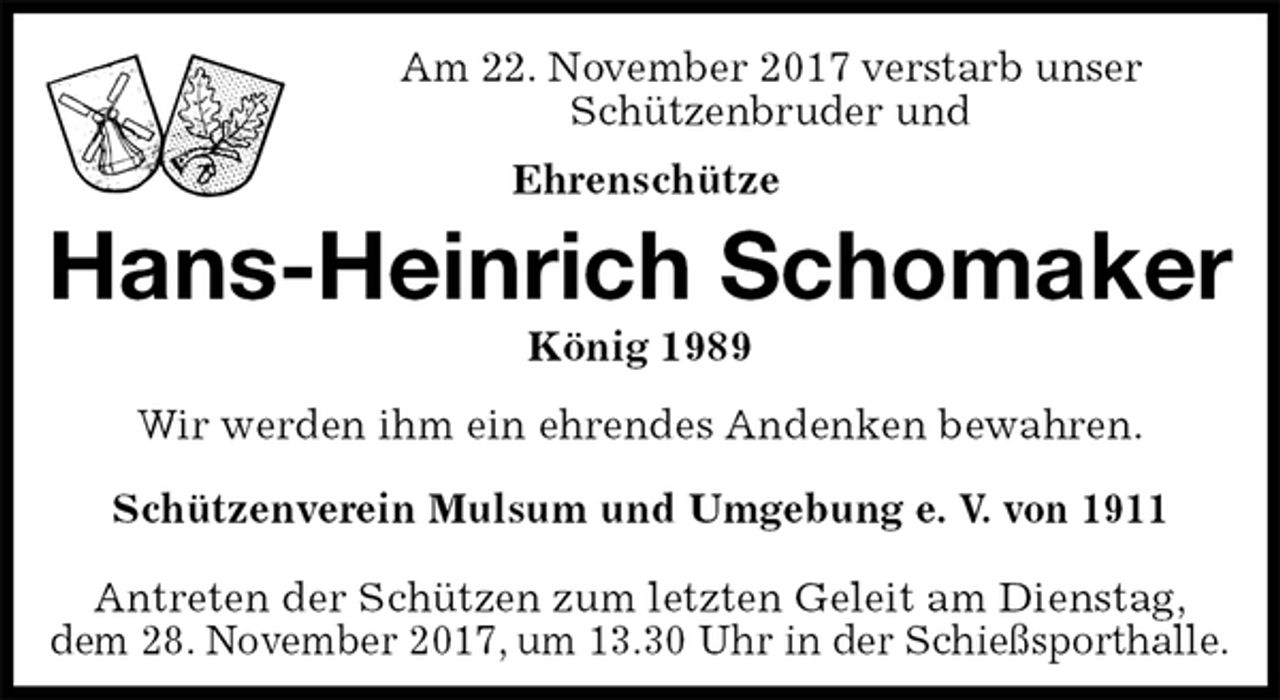 <p>Am 22. November 2017 verstarb unser<br />Schützenbruder und<br />Ehrenschütze<br />Hans-Heinrich Schomaker<br />König 1989<br />Antreten der Schützen zum letzten Geleit am Dienstag,<br />dem 28. November 2017, um 13.30 Uhr in der Schießsporthalle.<br />Wir werden ihm ein ehrendes Andenken bewahren.<br />Schützenverein Mulsum und Umgebung e. V. von 1911</p>