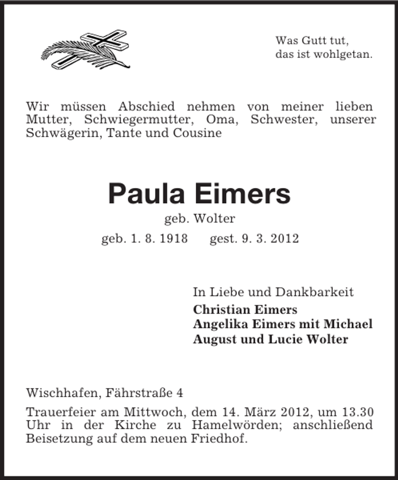 <p>Was Gutt tut,<br />das ist wohlgetan.</p><p>Wir müssen Abschied nehmen von meiner lieben<br />Mutter, Schwiegermutter, Oma, Schwester, unserer<br />Schwägerin, Tante und Cousine</p><p>Paula Eimers<br />geb. Wolter<br />geb. 1. 8. 1918</p><p>gest. 9. 3. 2012</p><p>In Liebe und Dankbarkeit<br />Christian Eimers<br />Angelika Eimers mit Michael<br />August und Lucie Wolter</p><p>Wischhafen, Fährstraße 4<br />Trauerfeier am Mittwoch, dem 14. März 2012, um 13.30<br />Uhr in der Kirche zu Hamelwörden; anschließend<br />Beisetzung auf dem neuen Friedhof.</p>