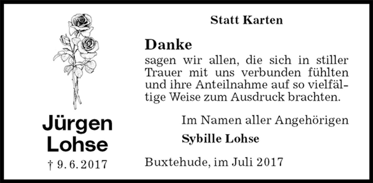 <p>Statt Karten<br />Danke<br />sagen wir allen, die sich in stiller Trauer mit uns verbunden fühlten und ihre Anteilnahme auf so vielfältige Weise zum Ausdruck brachten.<br />Im Namen aller Angehörigen<br />Sybille Lohse<br />Buxtehude, im Juli 2017<br />Jürgen<br />Lohse<br />† 9. 6. 2017</p>