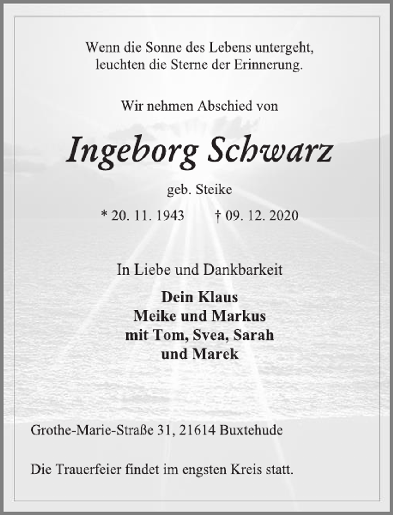 <p>Wenn die Sonne des Lebens untergeht,<br />leuchten die Sterne der Erinnerung.<br />Wir nehmen Abschied von<br />Ingeborg Schwarz<br />geb. Steike<br />* 20. 11. 1943 † 09. 12. 2020<br />Die Trauerfeier findet im engsten Kreis statt.<br />In Liebe und Dankbarkeit<br />Dein Klaus<br />Meike und Markus<br />mit Tom, Svea, Sarah<br />und Marek<br />Grothe-Marie-Straße 31, 21614 Buxtehude</p>