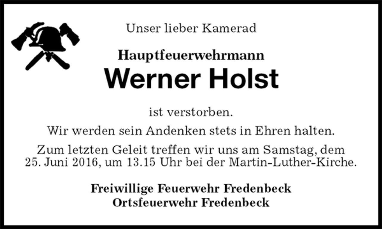 <p>Unser lieber Kamerad<br />Hauptfeuerwehrmann<br />Werner Holst<br />ist verstorben.<br />Wir werden sein Andenken stets in Ehren halten.<br />Zum letzten Geleit treffen wir uns am Samstag, dem<br />25. Juni 2016, um 13.15 Uhr bei der Martin-Luther-Kirche.<br />Freiwillige Feuerwehr Fredenbeck<br />Ortsfeuerwehr Fredenbeck</p>