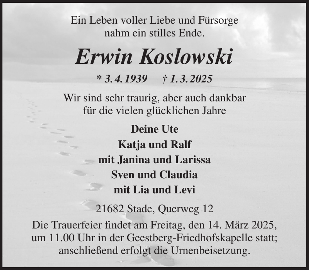 <p>Ein Leben voller Liebe und Fürsorge<br />nahm ein stilles Ende.<br />Erwin Koslowski<br />* 3. 4. 1939 † 1. 3. 2025<br />Wir sind sehr traurig, aber auch dankbar<br />für die vielen glücklichen Jahre<br />Deine Ute<br />Katja und Ralf<br />mit Janina und Larissa<br />Sven und Claudia<br />mit Lia und Levi<br />21682 Stade, Querweg 12<br />Die Trauerfeier findet am Freitag, den 14. März 2025,<br />um 11.00 Uhr in der Geestberg-Friedhofskapelle statt;<br />anschließend erfolgt die Urnenbeisetzung.</p>