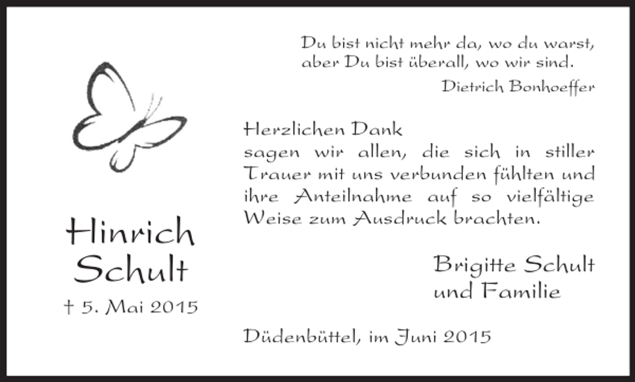 <p>Hinrich<br />Schult<br />† 5. Mai 2015<br />Du bist nicht mehr da, wo du warst,<br />aber Du bist überall, wo wir sind.<br />Dietrich Bonhoeffer<br />Herzlichen Dank<br />sagen wir allen, die sich in stiller Trauer mit uns verbunden fühlten und ihre Anteilnahme auf so vielfältige Weise zum Ausdruck brachten.<br />Brigitte Schult<br />und Familie<br />Düdenbüttel, im Juni 2015</p>