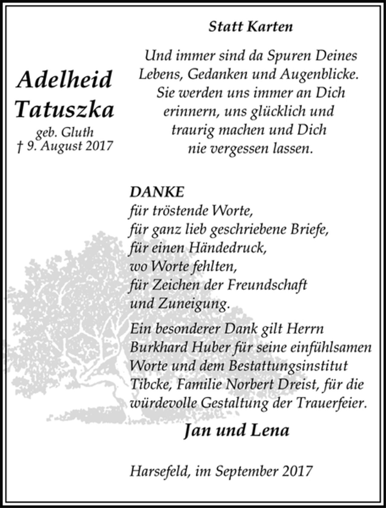 <p>Adelheid<br />Tatuszka</p><p>geb. Gluth</p><p>† 9. August 2017<br />Statt Karten</p><p>Und immer sind da Spuren Deines<br />Lebens, Gedanken und Augenblicke.<br />Sie werden uns immer an Dich<br />erinnern, uns glücklich und<br />traurig machen und Dich<br />nie vergessen lassen.</p><p>DANKE</p><p>für tröstende Worte,<br />für ganz lieb geschriebene Briefe,<br />für einen Händedruck,<br />wo Worte fehlten,<br />für Zeichen der Freundschaft<br />und Zuneigung.</p><p>Ein besonderer Dank gilt Herrn<br />Burkhard Huber für seine einfühlsamen<br />Worte und dem Bestattungsinstitut<br />Tibcke, Familie Norbert Dreist, für die<br />würdevolle Gestaltung der Trauerfeier.</p><p>Jan und Lena</p><p>Harsefeld, im September 2017</p>