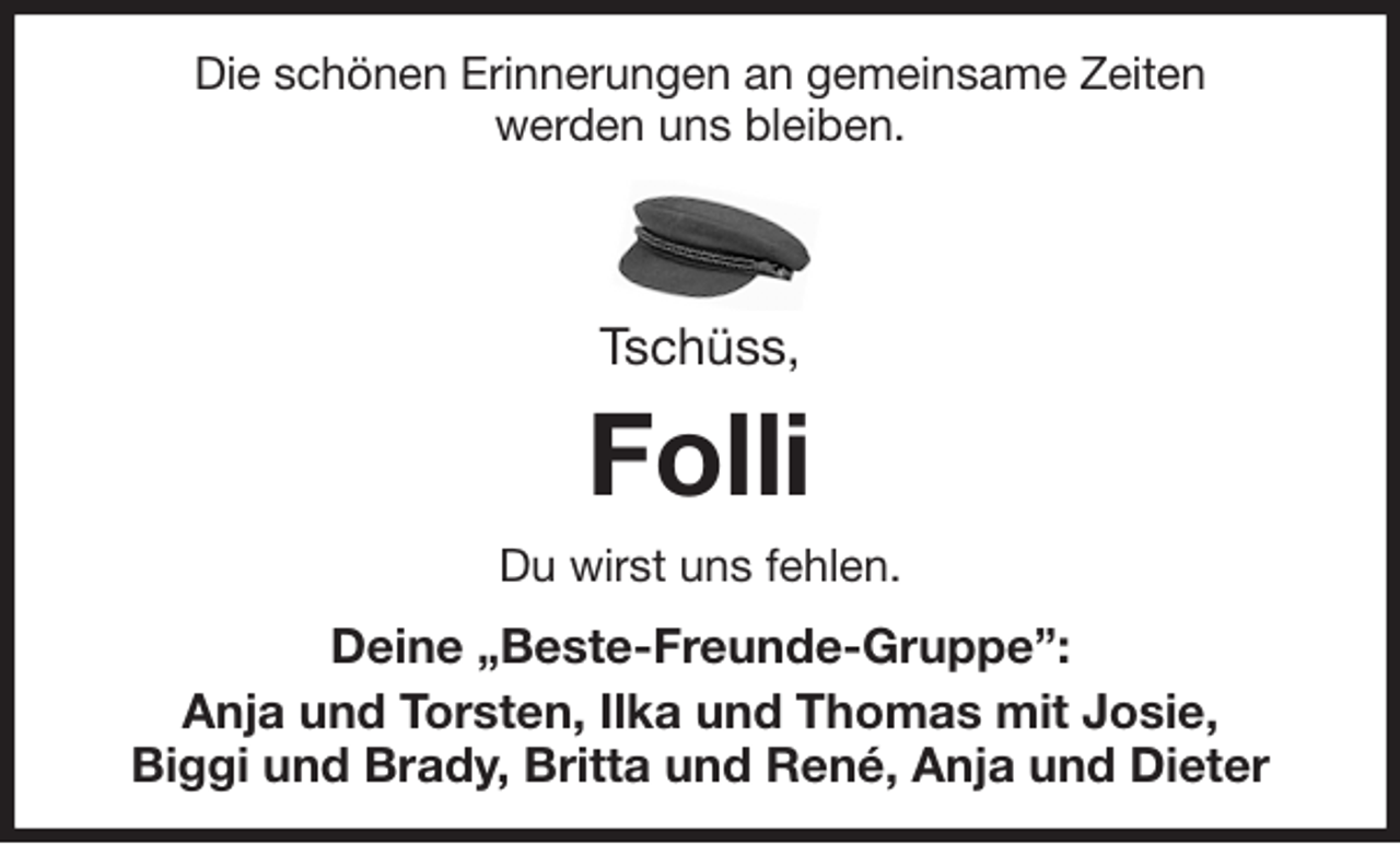 <p>Die schönen Erinnerungen an gemeinsame Zeiten<br />werden uns bleiben.</p>
<p>Tschüss,<br />Folli<br />Du wirst uns fehlen.<br />Deine „Beste-Freunde-Gruppe”:<br />Anja und Torsten, Ilka und Thomas mit Josie,<br />Biggi und Brady, Britta und René, Anja und Dieter</p>