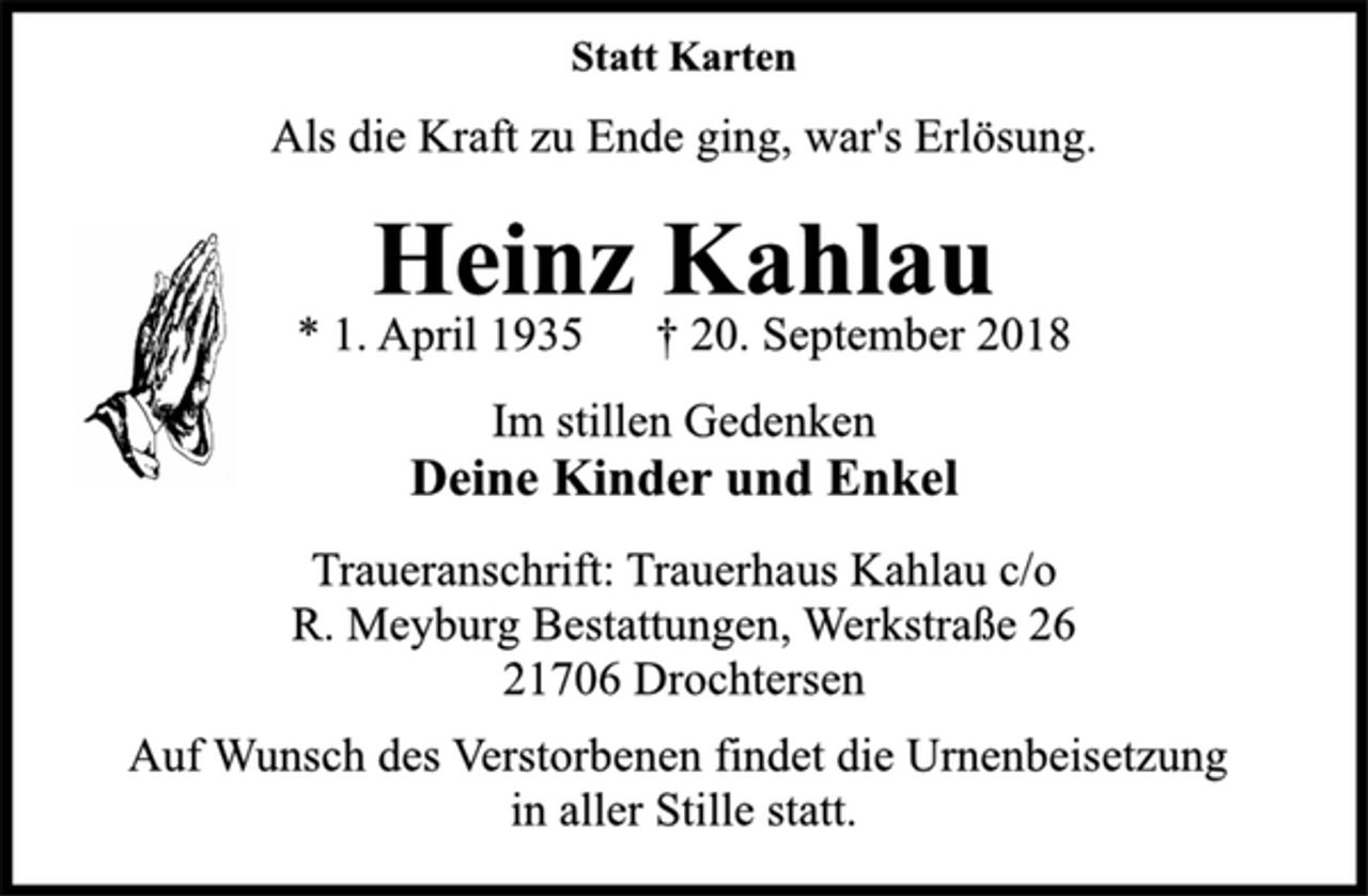 <p>Statt Karten<br />Als die Kraft zu Ende ging, war's Erlösung.<br />Heinz Kahlau<br />* 1. April 1935 † 20. September 2018<br />Im stillen Gedenken<br />Deine Kinder und Enkel<br />Traueranschrift: Trauerhaus Kahlau c/o<br />R. Meyburg Bestattungen, Werkstraße 26<br />21706 Drochtersen<br />Auf Wunsch des Verstorbenen findet die Urnenbeisetzung<br />in aller Stille statt.</p>