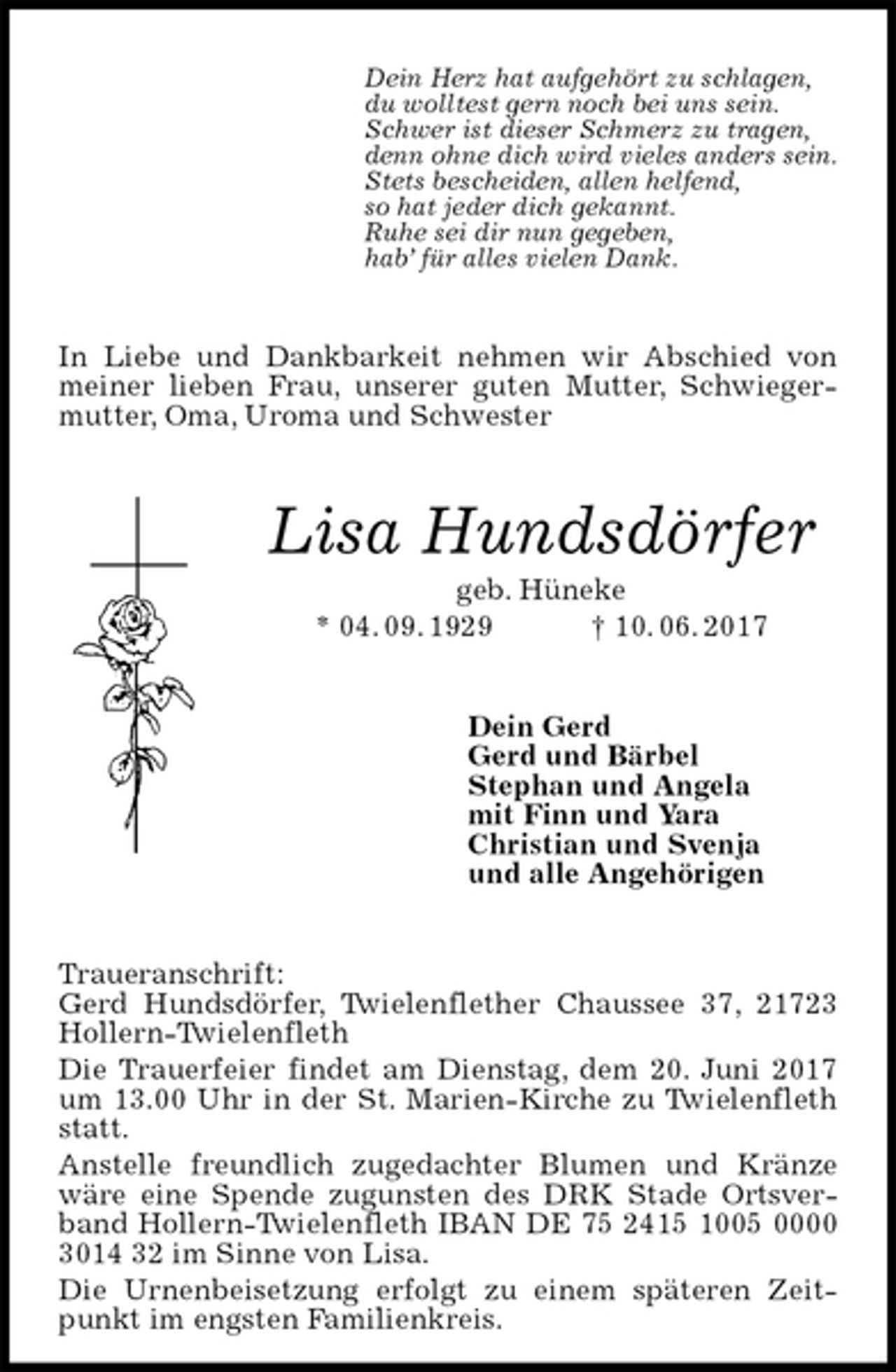 <p>Dein Herz hat aufgehört zu schlagen,<br />du wolltest gern noch bei uns sein.<br />Schwer ist dieser Schmerz zu tragen,<br />denn ohne dich wird vieles anders sein.<br />Stets bescheiden, allen helfend,<br />so hat jeder dich gekannt.<br />Ruhe sei dir nun gegeben,<br />hab’ für alles vielen Dank.<br />In Liebe und Dankbarkeit nehmen wir Abschied von meiner lieben Frau, unserer guten Mutter, Schwiegermutter, Oma, Uroma und Schwester<br />Lisa Hundsdörfer<br />geb. Hüneke<br />* 04. 09. 1929 † 10. 06. 2017<br />Dein Gerd<br />Gerd und Bärbel<br />Stephan und Angela<br />mit Finn und Yara<br />Christian und Svenja<br />und alle Angehörigen<br />Traueranschrift:<br />Gerd Hundsdörfer, Twielenflether Chaussee 37, 21723 Hollern-Twielenfleth<br />Die Trauerfeier findet am Dienstag, dem 20. Juni 2017 um 13.00 Uhr in der St. Marien-Kirche zu Twielenfleth statt.<br />Anstelle freundlich zugedachter Blumen und Kränze wäre eine Spende zugunsten des DRK Stade Ortsverband Hollern-Twielenfleth IBAN DE 75 2415 1005 0000 3014 32 im Sinne von Lisa.<br />Die Urnenbeisetzung erfolgt zu einem späteren Zeitpunkt im engsten Familienkreis.</p>