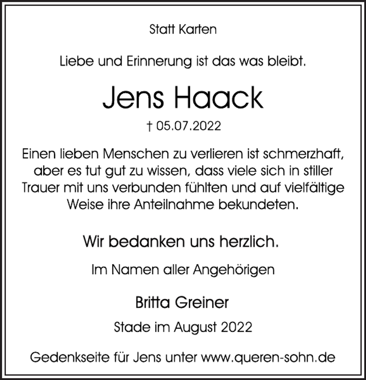 <p>Statt Karten<br />Liebe und Erinnerung ist das was bleibt.<br />Jens Haack<br />† 05.07.2022<br />Einen lieben Menschen zu verlieren ist schmerzhaft,<br />aber es tut gut zu wissen, dass viele sich in stiller<br />Trauer mit uns verbunden fühlten und auf vielfältige<br />Weise ihre Anteilnahme bekundeten.<br />Wir bedanken uns herzlich.<br />Im Namen aller Angehörigen<br />Britta Greiner<br />Stade im August 2022<br />Gedenkseite für Jens unter www.queren-sohn.de</p>