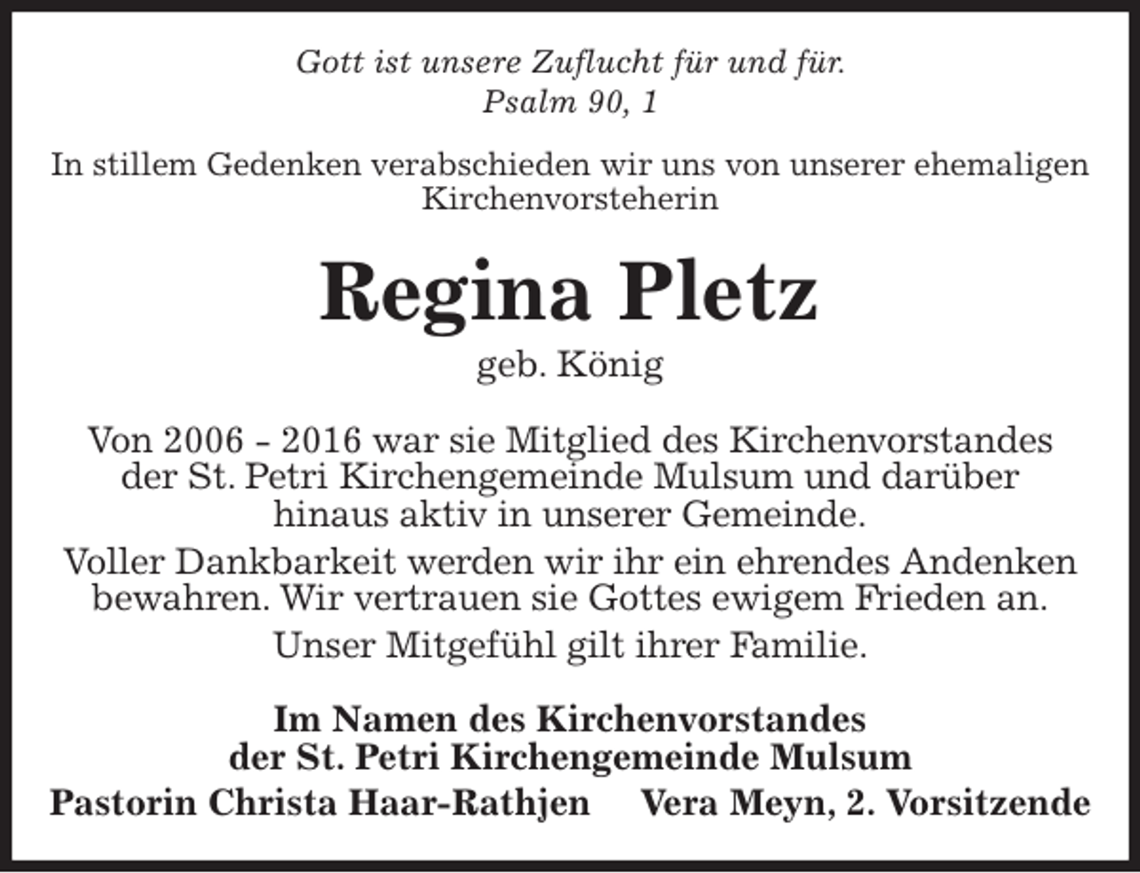 <p>Gott ist unsere Zuflucht für und für.<br />Psalm 90, 1<br />In stillem Gedenken verabschieden wir uns von unserer ehemaligen Kirchenvorsteherin<br />Regina Pletz<br />geb. König<br />Von 2006 - 2016 war sie Mitglied des Kirchenvorstandes<br />der St. Petri Kirchengemeinde Mulsum und darüber<br />hinaus aktiv in unserer Gemeinde.<br />Voller Dankbarkeit werden wir ihr ein ehrendes Andenken<br />bewahren. Wir vertrauen sie Gottes ewigem Frieden an.<br />Unser Mitgefühl gilt ihrer Familie.<br />Im Namen des Kirchenvorstandes<br />der St. Petri Kirchengemeinde Mulsum<br />Pastorin Christa Haar-Rathjen Vera Meyn, 2. Vorsitzende</p>