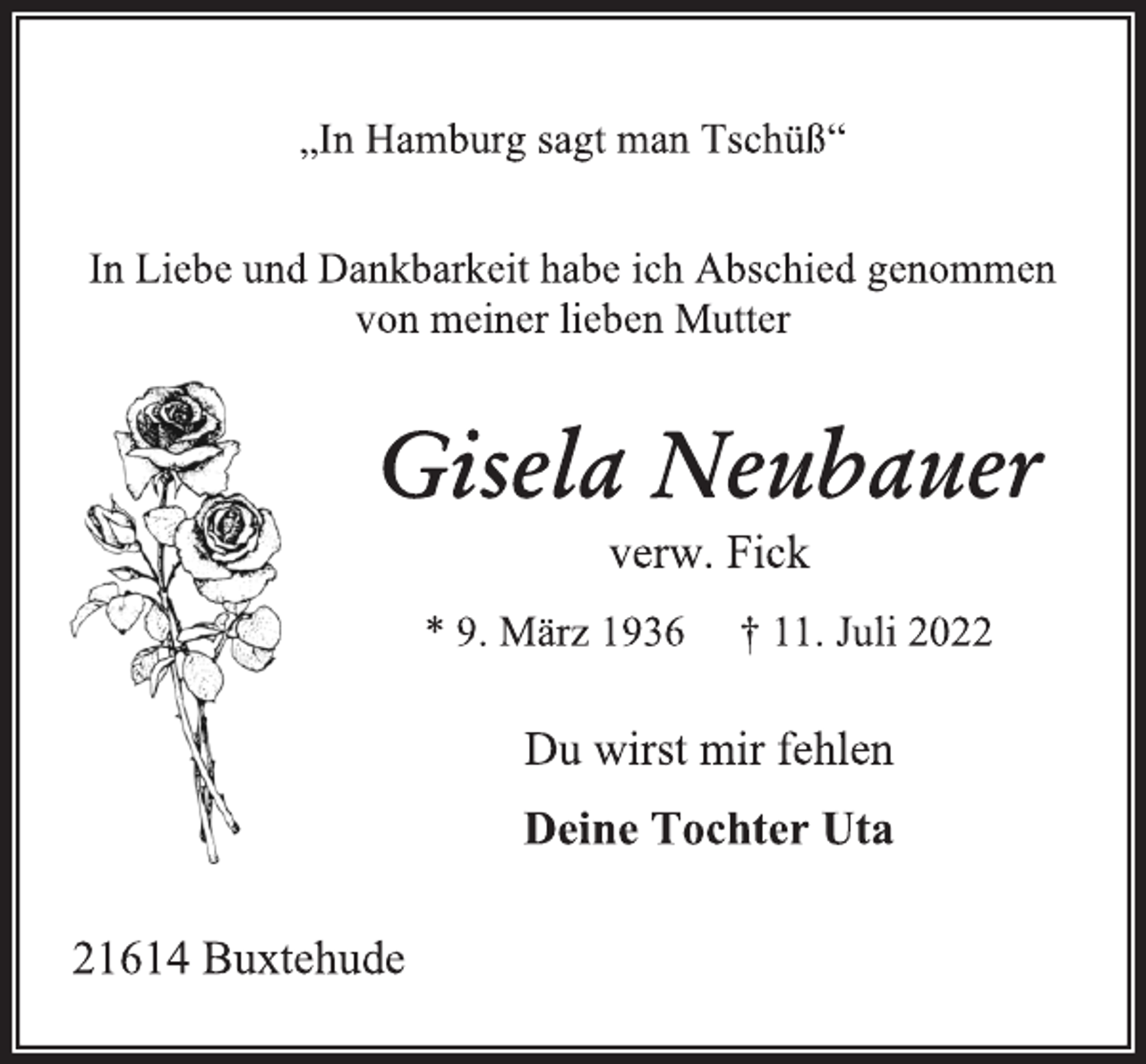 <p>„In Hamburg sagt man Tschüß“<br />In Liebe und Dankbarkeit habe ich Abschied genommen<br />von meiner lieben Mutter<br />Gisela Neubauer<br />verw. Fick<br />* 9. März 1936 † 11. Juli 2022<br />Du wirst mir fehlen<br />Deine Tochter Uta<br />21614 Buxtehude</p>