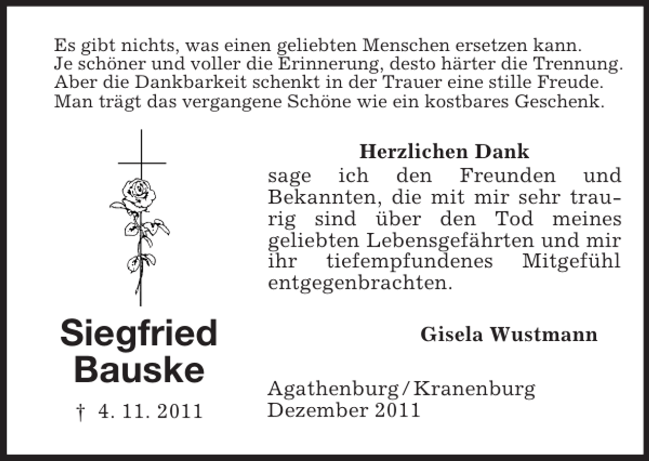 <p>Es gibt nichts, was einen geliebten Menschen ersetzen kann.<br />Je schöner und voller die Erinnerung, desto härter die Trennung.<br />Aber die Dankbarkeit schenkt in der Trauer eine stille Freude.<br />Man trägt das vergangene Schöne wie ein kostbares Geschenk.</p><p>Herzlichen Dank<br />sage ich den Freunden und<br />Bekannten, die mit mir sehr traurig sind über den Tod meines<br />geliebten Lebensgefährten und mir<br />ihr tiefempfundenes Mitgefühl<br />entgegenbrachten.</p><p>Siegfried<br />Bauske<br />† 4. 11. 2011</p><p>Gisela Wustmann<br />Agathenburg / Kranenburg<br />Dezember 2011</p>