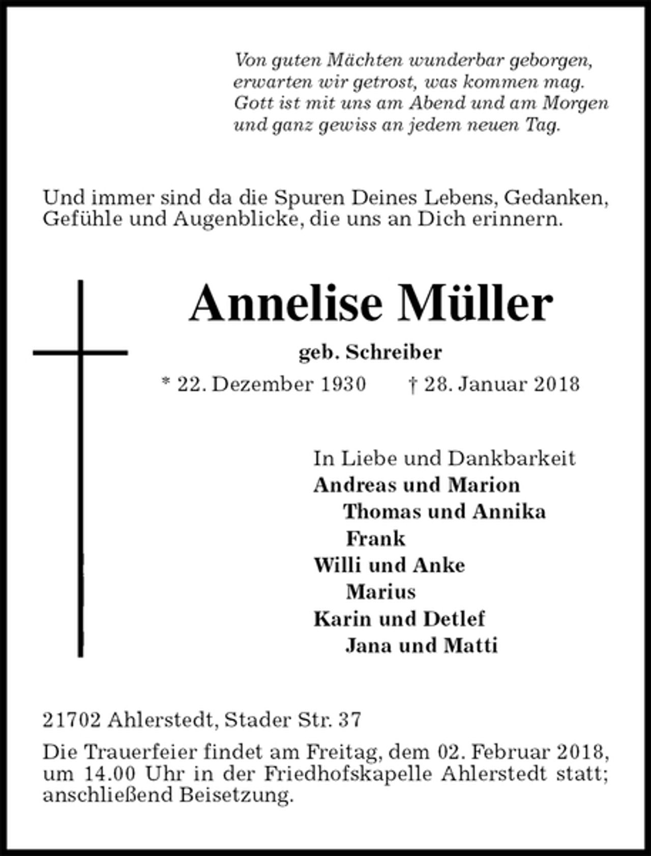 <p>Von guten Mächten wunderbar geborgen,<br />erwarten wir getrost, was kommen mag.<br />Gott ist mit uns am Abend und am Morgen<br />und ganz gewiss an jedem neuen Tag.<br />Und immer sind da die Spuren Deines Lebens, Gedanken, Gefühle und Augenblicke, die uns an Dich erinnern.<br />Annelise Müller<br />geb. Schreiber<br />* 22. Dezember 1930 † 28. Januar 2018<br />In Liebe und Dankbarkeit<br />Andreas und Marion<br />Thomas und Annika<br />Frank<br />Willi und Anke<br />Marius<br />Karin und Detlef<br />Jana und Matti<br />21702 Ahlerstedt, Stader Str. 37<br />Die Trauerfeier findet am Freitag, dem 02. Februar 2018, um 14.00 Uhr in der Friedhofskapelle Ahlerstedt statt; anschließend Beisetzung.</p>