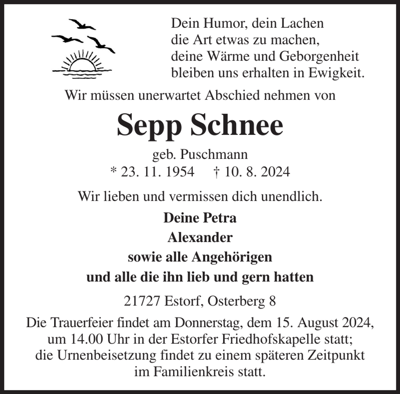 <p>Dein Humor, dein Lachen<br />die Art etwas zu machen,<br />deine Wärme und Geborgenheit<br />bleiben uns erhalten in Ewigkeit.<br />Wir müssen unerwartet Abschied nehmen von<br />Sepp Schnee<br />geb. Puschmann<br />* 23. 11. 1954 † 10. 8. 2024<br />Wir lieben und vermissen dich unendlich.<br />Deine Petra<br />Alexander<br />sowie alle Angehörigen<br />und alle die ihn lieb und gern hatten<br />21727 Estorf, Osterberg 8<br />Die Trauerfeier findet am Donnerstag, dem 15. August 2024,<br />um 14.00 Uhr in der Estorfer Friedhofskapelle statt;<br />die Urnenbeisetzung findet zu einem späteren Zeitpunkt<br />im Familienkreis statt.</p>