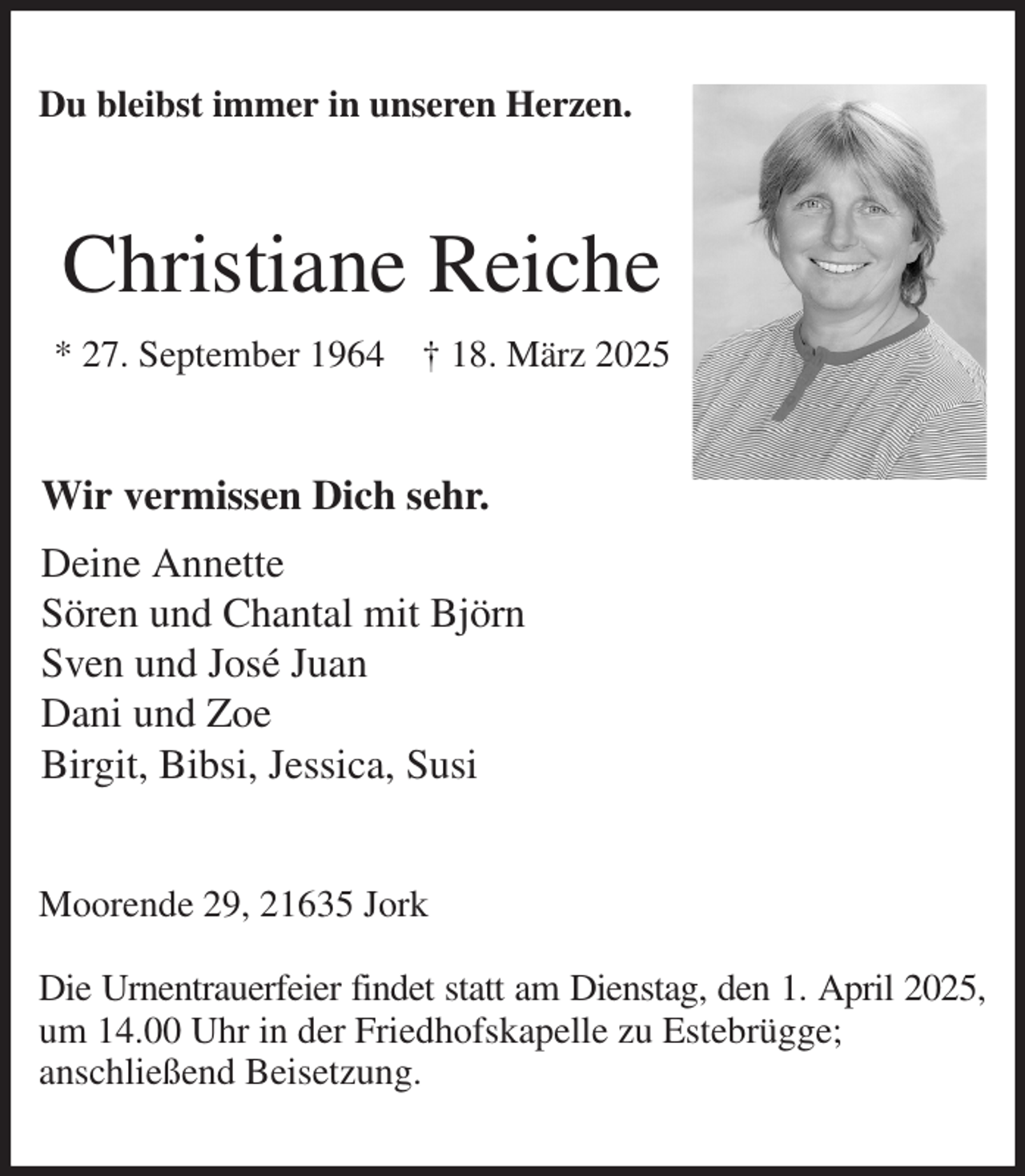 <p>Du bleibst immer in unseren Herzen.<br />Christiane Reiche<br />* 27. September 1964 † 18. März 2025<br />Wir vermissen Dich sehr.<br />Deine Annette<br />Sören und Chantal mit Björn<br />Sven und José Juan<br />Dani und Zoe<br />Birgit, Bibsi, Jessica, Susi<br />Moorende 29, 21635 Jork</p><p>Die Urnentrauerfeier findet statt am Dienstag, den 1. April 2025,<br />um 14.00 Uhr in der Friedhofskapelle zu Estebrügge;<br />anschließend Beisetzung.</p>
