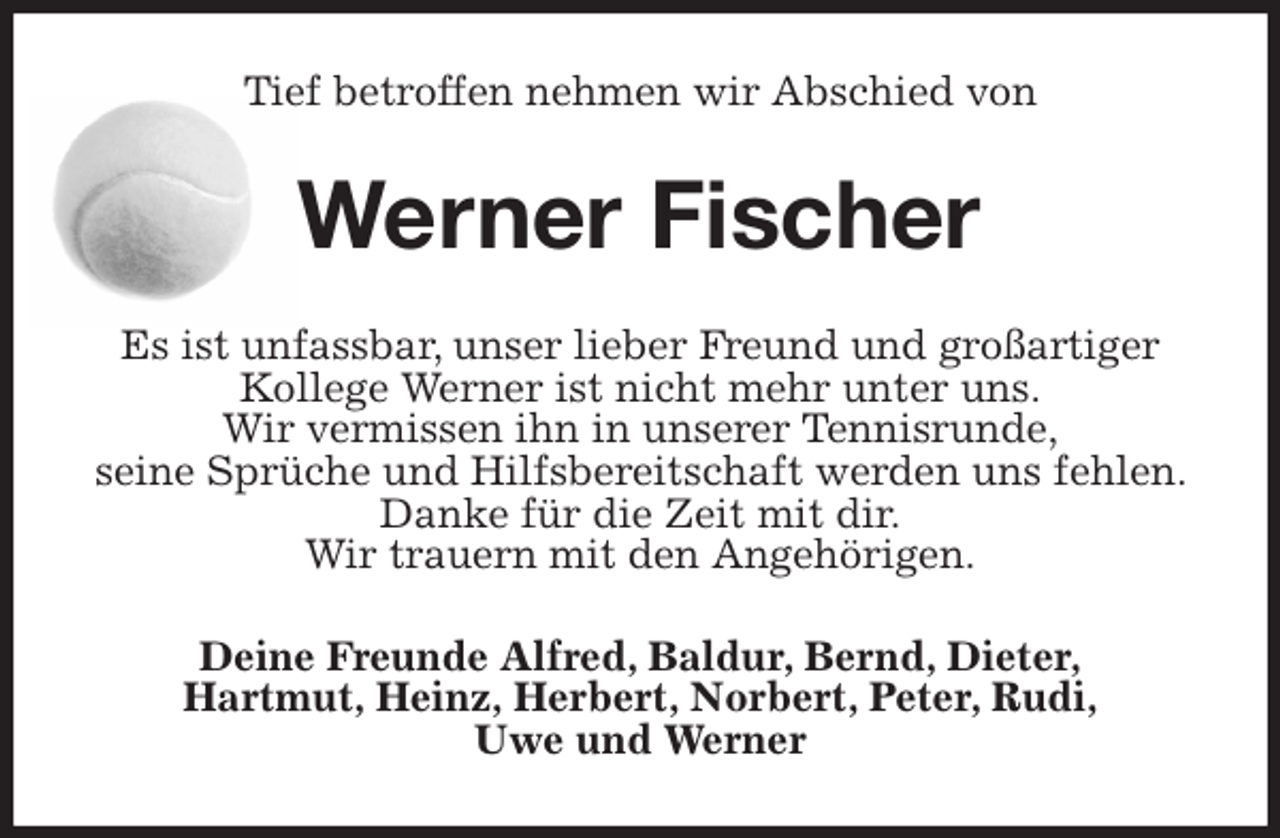 <p>Tief betroffen nehmen wir Abschied von<br />Werner Fischer<br />Es ist unfassbar, unser lieber Freund und großartiger Kollege Werner ist nicht mehr unter uns.<br />Wir vermissen ihn in unserer Tennisrunde,<br />seine Sprüche und Hilfsbereitschaft werden uns fehlen. Danke für die Zeit mit dir.<br />Wir trauern mit den Angehörigen.<br />Deine Freunde Alfred, Baldur, Bernd, Dieter,<br />Hartmut, Heinz, Herbert, Norbert, Peter, Rudi,<br />Uwe und Werner</p>