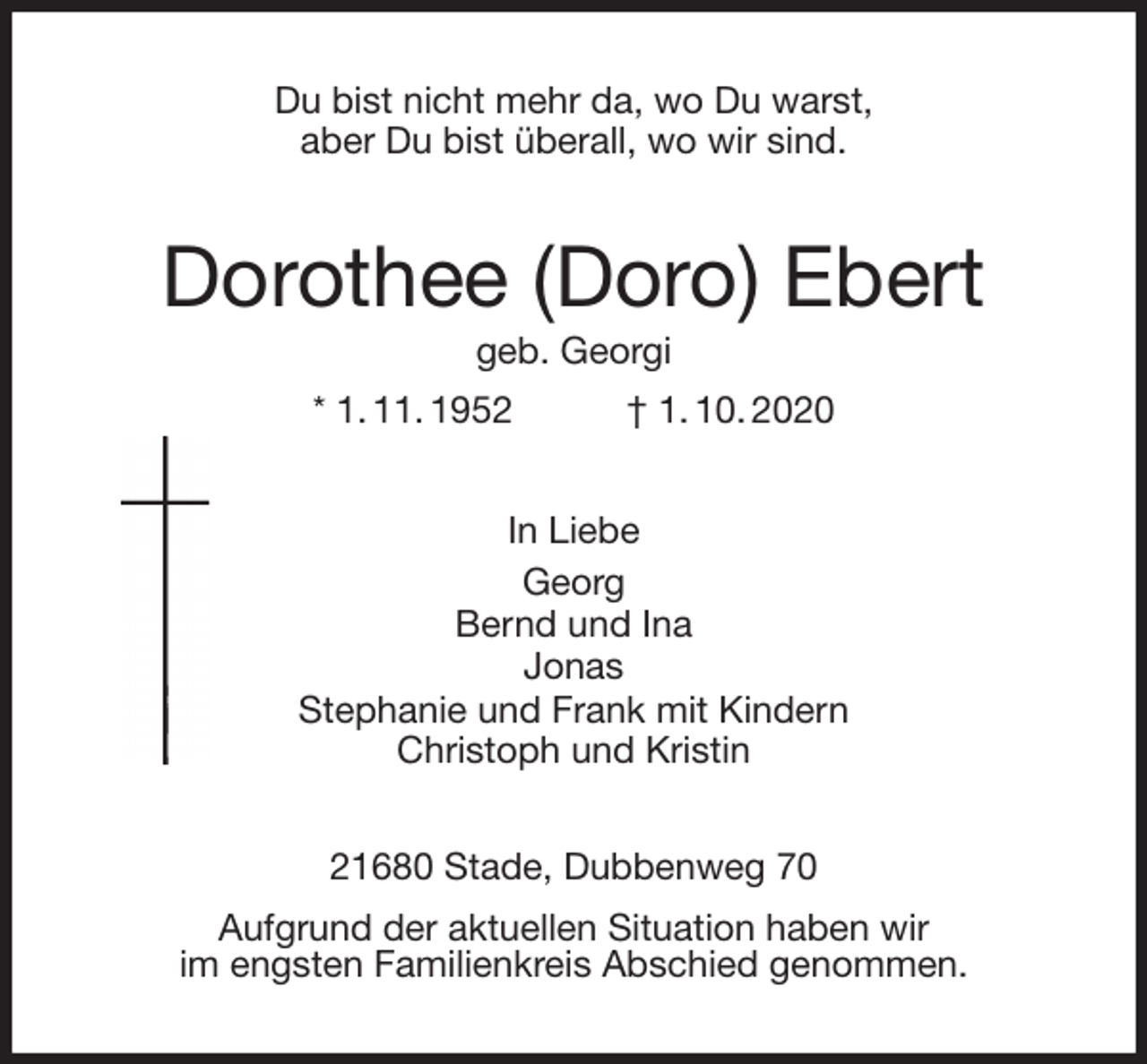 <p>Du bist nicht mehr da, wo Du warst,<br />aber Du bist überall, wo wir sind.<br />Dorothee (Doro) Ebert<br />geb. Georgi<br />* 1. 11. 1952 † 1. 10. 2020<br />In Liebe<br />Georg<br />Bernd und Ina<br />Jonas<br />Stephanie und Frank mit Kindern<br />Christoph und Kristin<br />21680 Stade, Dubbenweg 70<br />Aufgrund der aktuellen Situation haben wir<br />im engsten Familienkreis Abschied genommen.</p>