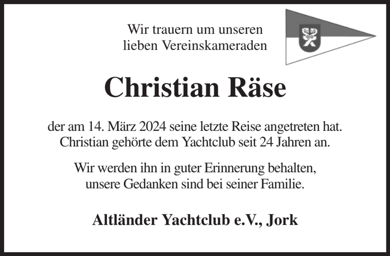 <p>Wir trauern um unseren<br />lieben Vereinskameraden<br />Christian Räse<br />der am 14. März 2024 seine letzte Reise angetreten hat.<br />Christian gehörte dem Yachtclub seit 24 Jahren an.</p><p>Wir werden ihn in guter Erinnerung behalten,<br />unsere Gedanken sind bei seiner Familie.</p><p>Altländer Yachtclub e.V., Jork</p>