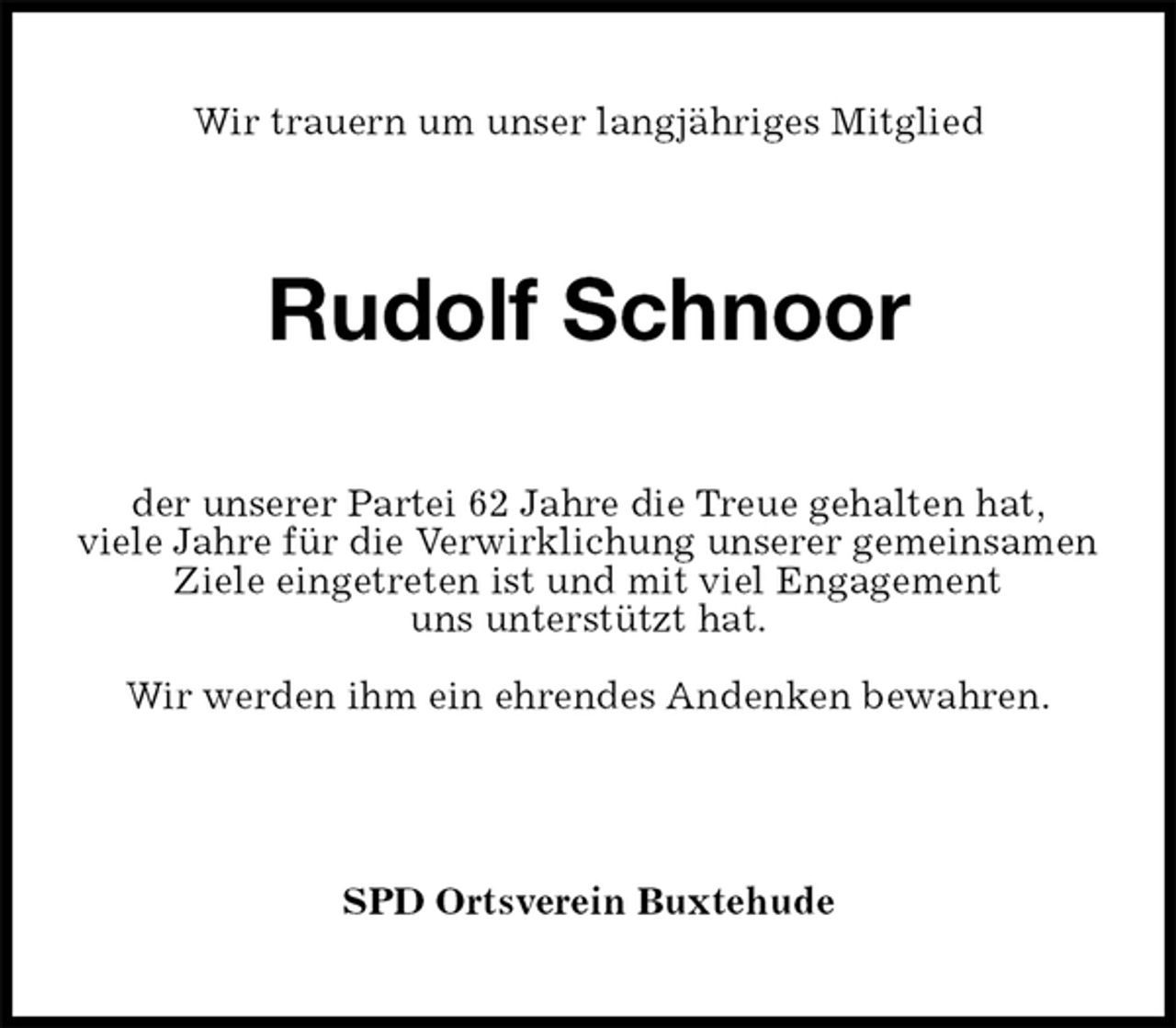 <p>Wir trauern um unser langjähriges Mitglied<br />Rudolf Schnoor<br />der unserer Partei 62 Jahre die Treue gehalten hat,<br />viele Jahre für die Verwirklichung unserer gemeinsamen<br />Ziele eingetreten ist und mit viel Engagement<br />uns unterstützt hat.</p><p>Wir werden ihm ein ehrendes Andenken bewahren.</p><p>SPD Ortsverein Buxtehude</p>