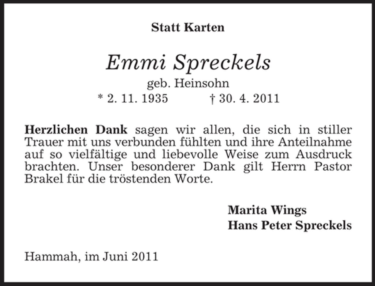 <p>Statt Karten</p><p>Emmi Spreckels<br />geb. Heinsohn * 2. 11. 1935 † 30. 4. 2011 Herzlichen Dank sagen wir allen, die sich in stiller Trauer mit uns verbunden fühlten und ihre Anteilnahme auf so vielfältige und liebevolle Weise zum Ausdruck brachten. Unser besonderer Dank gilt Herrn Pastor Brakel für die tröstenden Worte. Marita Wings Hans Peter Spreckels Hammah, im Juni 2011</p>