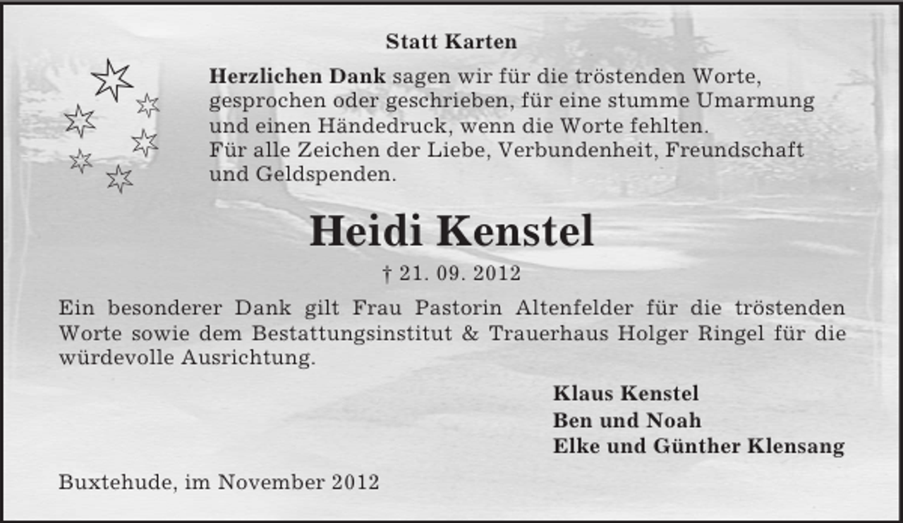 <p>Statt Karten</p><p>Herzlichen Dank sagen wir für die tröstenden Worte,<br />gesprochen oder geschrieben, für eine stumme Umarmung<br />und einen Händedruck, wenn die Worte fehlten.<br />Für alle Zeichen der Liebe, Verbundenheit, Freundschaft<br />und Geldspenden.</p><p>Heidi Kenstel<br />† 21. 09. 2012<br />Ein besonderer Dank gilt Frau Pastorin Altenfelder für die tröstenden<br />Worte sowie dem Bestattungsinstitut &amp; Trauerhaus Holger Ringel für die<br />würdevolle Ausrichtung.<br />Klaus Kenstel<br />Ben und Noah<br />Elke und Günther Klensang<br />Buxtehude, im November 2012</p>