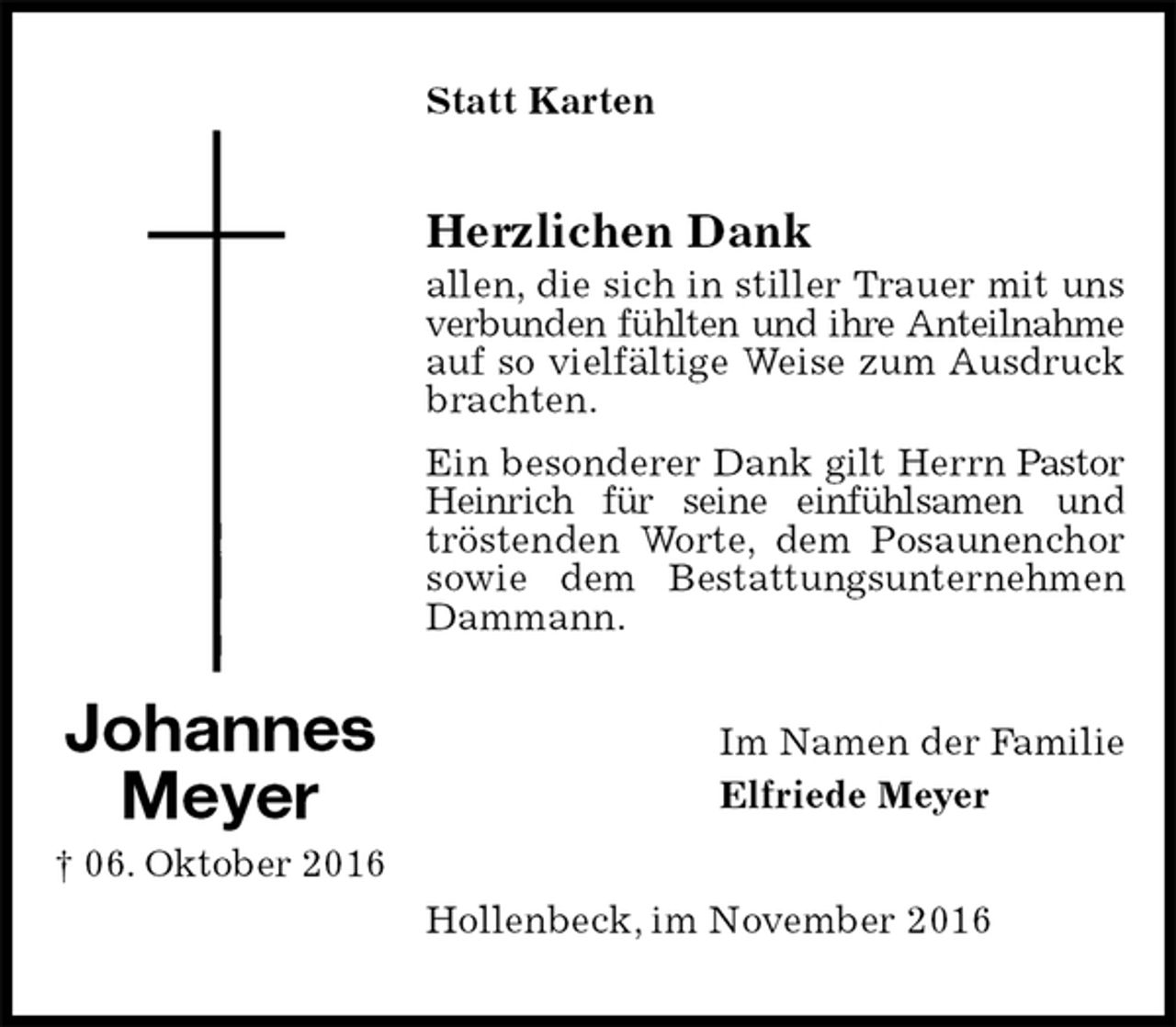<p>Statt Karten<br />Herzlichen Dank<br />allen, die sich in stiller Trauer mit uns verbunden fühlten und ihre Anteilnahme<br />auf so vielfältige Weise zum Ausdruck brachten.<br />Ein besonderer Dank gilt Herrn Pastor Heinrich für seine einfühlsamen und tröstenden Worte, dem Posaunenchor sowie dem Bestattungsunternehmen Dammann.<br />Im Namen der Familie<br />Elfriede Meyer<br />Hollenbeck, im November 2016<br />Johannes<br />Meyer<br />† 06. Oktober 2016</p>