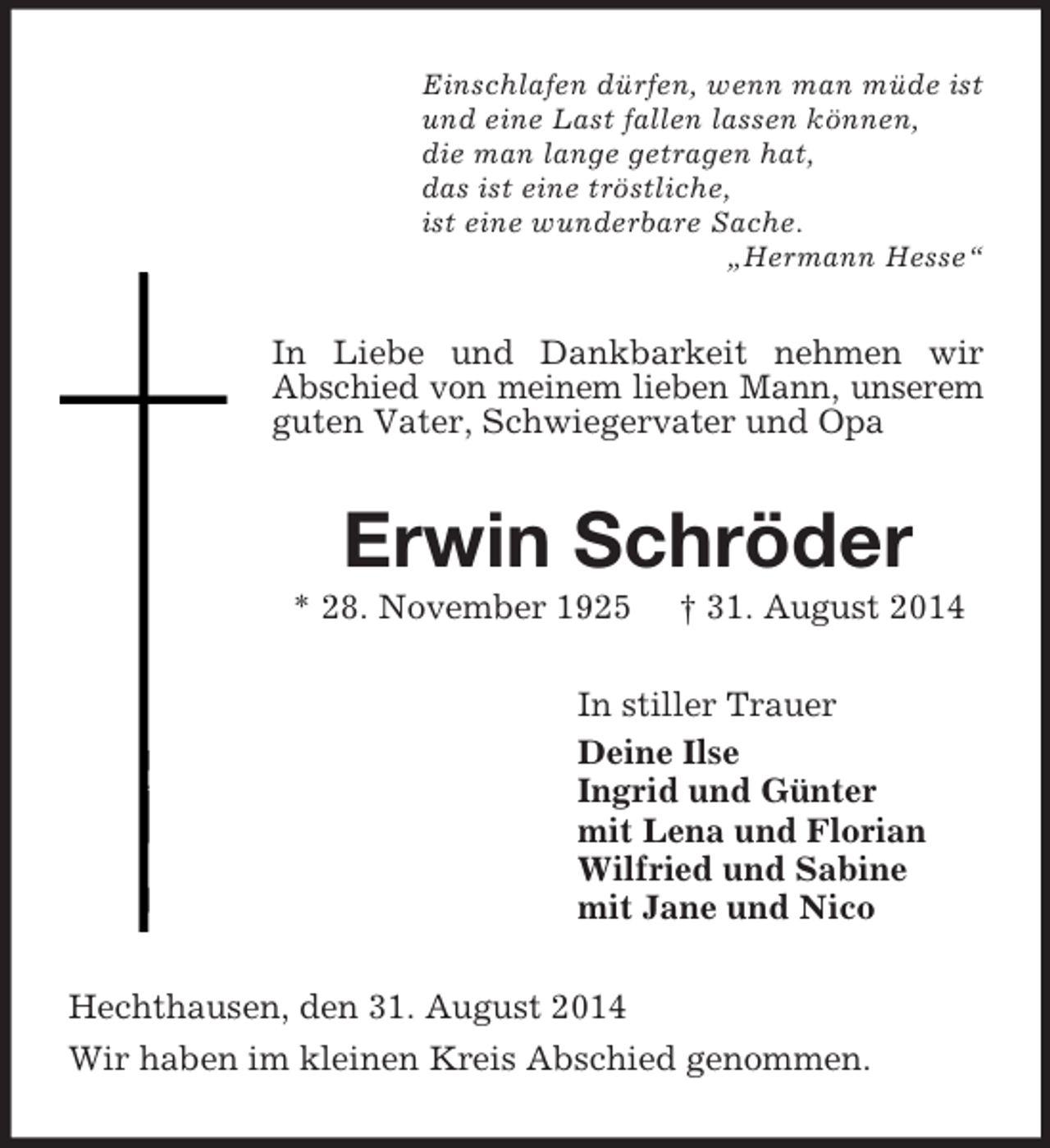 <p>Einschlafen dürfen, wenn man müde ist<br />und eine Last fallen lassen können,<br />die man lange getragen hat,<br />das ist eine tröstliche,<br />ist eine wunderbare Sache.<br />„Hermann Hesse“<br />In Liebe und Dankbarkeit nehmen wir<br />Abschied von meinem lieben Mann, unserem guten Vater, Schwiegervater und Opa<br />Erwin Schröder<br />* 28. November 1925 † 31. August 2014<br />In stiller Trauer<br />Deine Ilse<br />Ingrid und Günter<br />mit Lena und Florian<br />Wilfried und Sabine<br />mit Jane und Nico<br />Hechthausen, den 31. August 2014<br />Wir haben im kleinen Kreis Abschied genommen.</p>