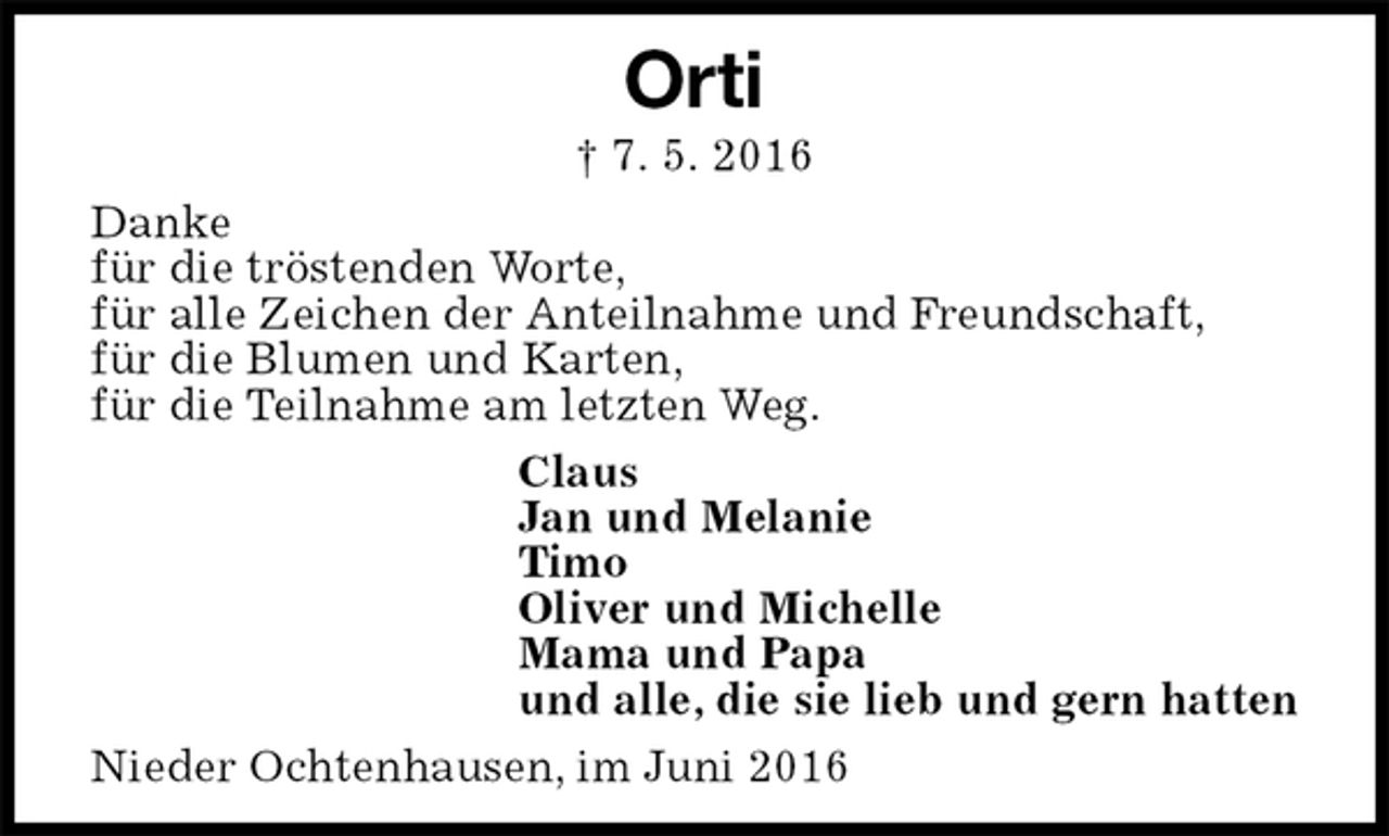 <p>Orti<br />† 7. 5. 2016<br />Danke<br />für die tröstenden Worte,<br />für alle Zeichen der Anteilnahme und Freundschaft,<br />für die Blumen und Karten,<br />für die Teilnahme am letzten Weg.<br />Claus<br />Jan und Melanie<br />Timo<br />Oliver und Michelle<br />Mama und Papa<br />und alle, die sie lieb und gern hatten<br />Nieder Ochtenhausen, im Juni 2016</p>