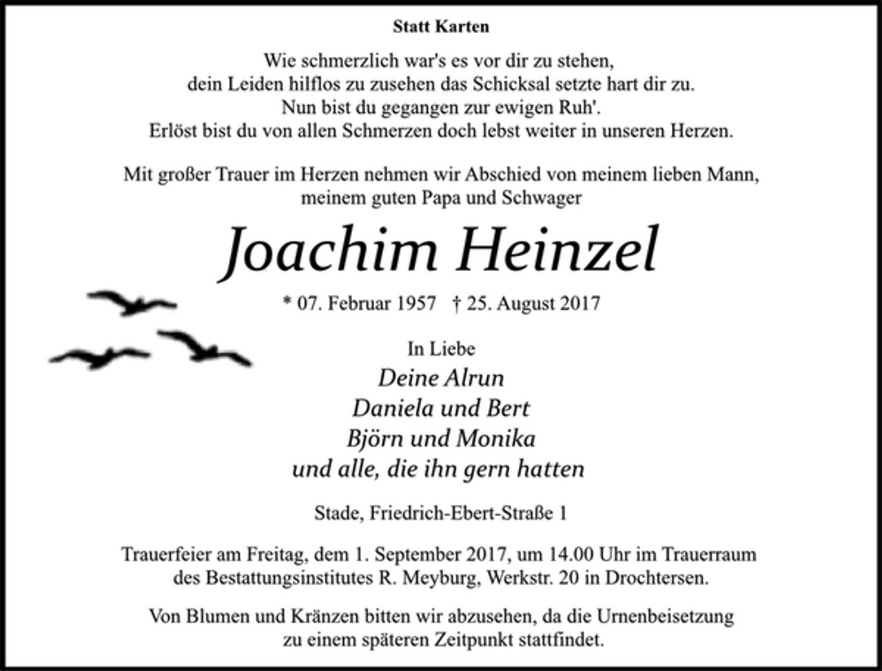 <p>In Liebe<br />Deine Alrun<br />Daniela und Bert<br />Björn und Monika<br />und alle, die ihn gern hatten<br />Joachim Heinzel<br />Stade, Friedrich-Ebert-Straße 1<br />* 07. Februar 1957 † 25. August 2017<br />Mit großer Trauer im Herzen nehmen wir Abschied von meinem lieben Mann,<br />meinem guten Papa und Schwager<br />Statt Karten<br />Wie schmerzlich war's es vor dir zu stehen,<br />dein Leiden hilflos zu zusehen das Schicksal setzte hart dir zu.<br />Nun bist du gegangen zur ewigen Ruh'.<br />Erlöst bist du von allen Schmerzen doch lebst weiter in unseren Herzen.<br />Von Blumen und Kränzen bitten wir abzusehen, da die Urnenbeisetzung<br />zu einem späteren Zeitpunkt stattfindet.<br />Trauerfeier am Freitag, dem 1. September 2017, um 14.00 Uhr im Trauerraum<br />des Bestattungsinstitutes R. Meyburg, Werkstr. 20 in Drochtersen.</p>