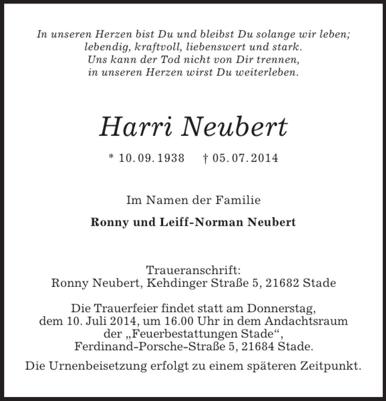 <p>In unseren Herzen bist Du und bleibst Du solange wir leben;<br />lebendig, kraftvoll, liebenswert und stark.<br />Uns kann der Tod nicht von Dir trennen,<br />in unseren Herzen wirst Du weiterleben.<br />Harri Neubert<br />* 10. 09. 1938 † 05. 07. 2014<br />Im Namen der Familie<br />Ronny und Leiff-Norman Neubert<br />Traueranschrift:<br />Ronny Neubert, Kehdinger Straße 5, 21682 Stade</p><p>Die Trauerfeier findet statt am Donnerstag,<br />dem 10. Juli 2014, um 16.00 Uhr in dem Andachtsraum<br />der „Feuerbestattungen Stade“,<br />Ferdinand-Porsche-Straße 5, 21684 Stade.<br />Die Urnenbeisetzung erfolgt zu einem späteren Zeitpunkt.</p>