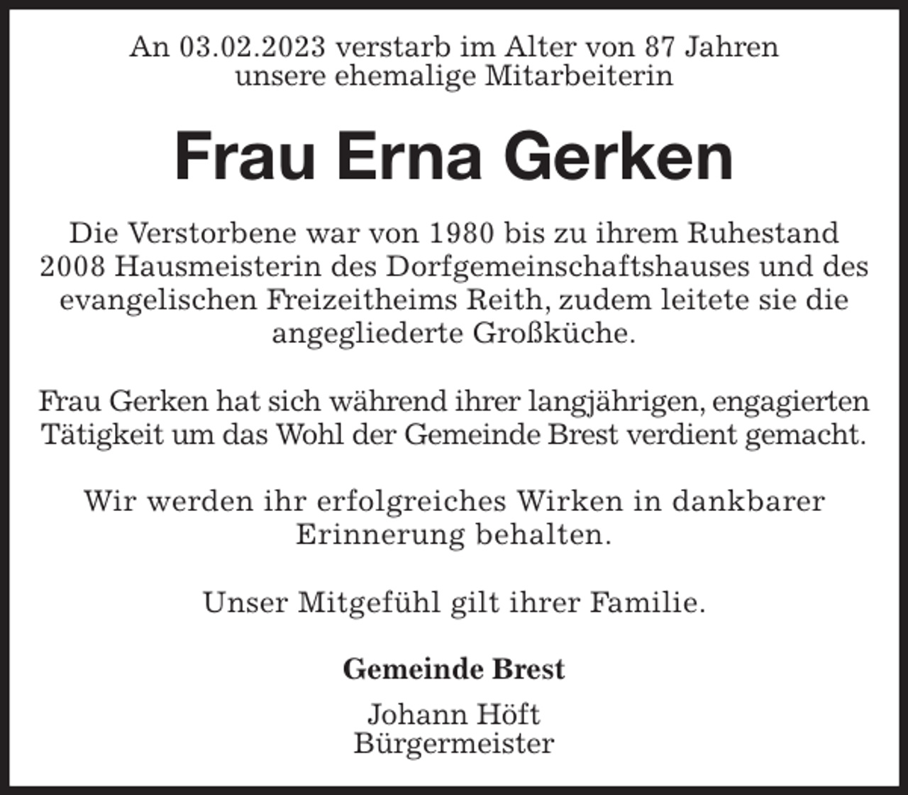 <p>An 03.02.2023 verstarb im Alter von 87 Jahren<br />unsere ehemalige Mitarbeiterin</p><p>Frau Erna Gerken</p><p>Die Verstorbene war von 1980 bis zu ihrem Ruhestand 2008 Hausmeisterin des Dorfgemeinschaftshauses und des evangelischen Freizeitheims Reith, zudem leitete sie die angegliederte Großküche.</p><p>Frau Gerken hat sich während ihrer langjährigen, engagierten Tätigkeit um das Wohl der Gemeinde Brest verdient gemacht.</p><p>Wir werden ihr erfolgreiches Wirken in dankbarer<br />Erinnerung behalten.</p><p>Unser Mitgefühl gilt ihrer Familie.</p><p>Gemeinde Brest<br />Johann Höft<br />Bürgermeister</p>