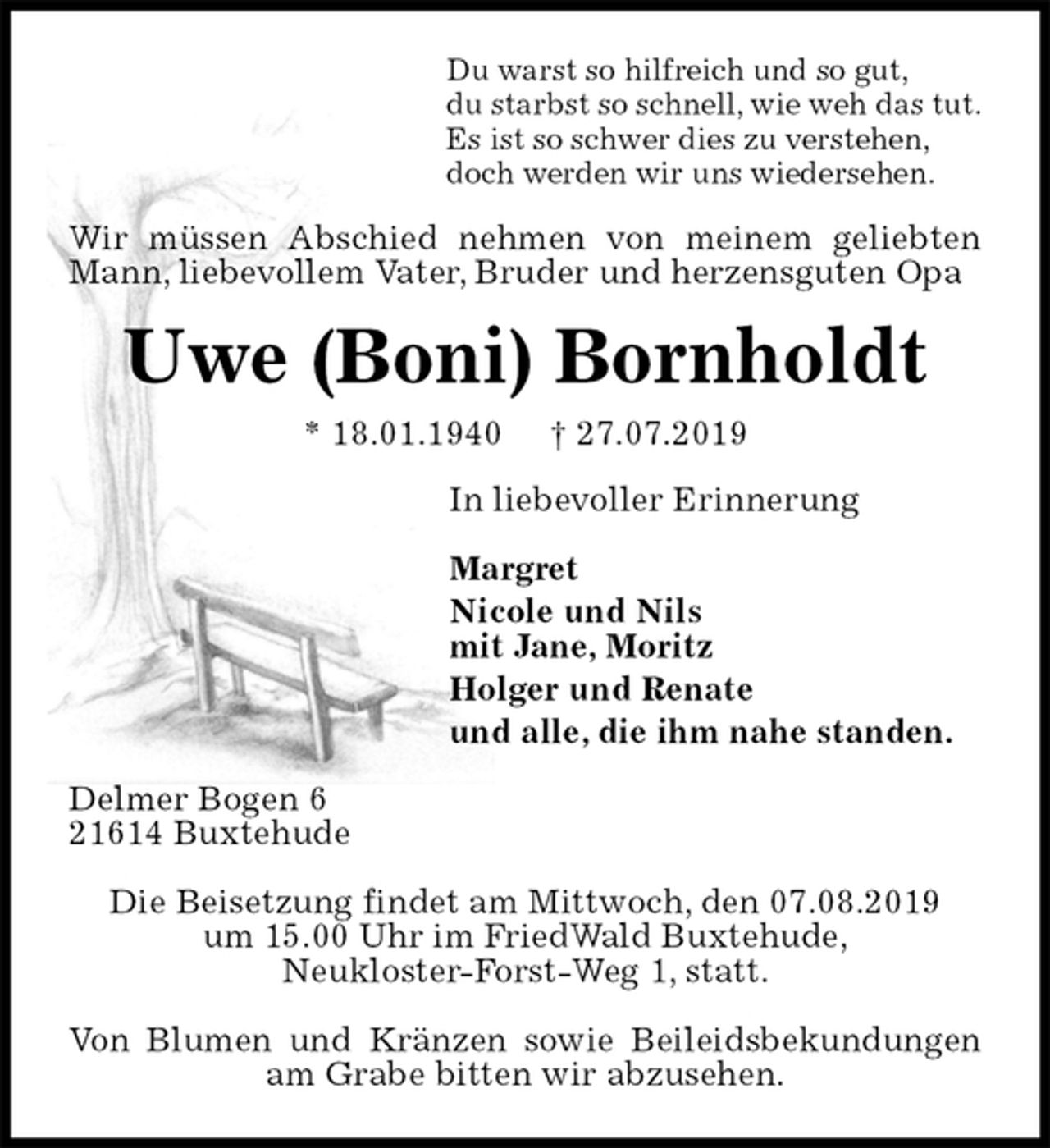 <p>Du warst so hilfreich und so gut,<br />du starbst so schnell, wie weh das tut.<br />Es ist so schwer dies zu verstehen,<br />doch werden wir uns wiedersehen.<br />Wir müssen Abschied nehmen von meinem geliebten Mann, liebevollem Vater, Bruder und herzensguten Opa<br />Uwe (Boni) Bornholdt<br />* 18.01.1940 † 27.07.2019<br />In liebevoller Erinnerung</p><p>Margret<br />Nicole und Nils<br />mit Jane, Moritz<br />Holger und Renate<br />und alle, die ihm nahe standen.<br />Delmer Bogen 6<br />21614 Buxtehude</p><p>Die Beisetzung findet am Mittwoch, den 07.08.2019<br />um 15.00 Uhr im FriedWald Buxtehude,<br />Neukloster-Forst-Weg 1, statt.</p><p>Von Blumen und Kränzen sowie Beileidsbekundungen am Grabe bitten wir abzusehen.</p>
