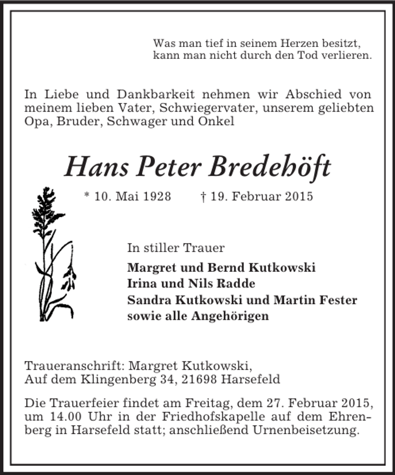 <p>Was man tief in seinem Herzen besitzt,<br />kann man nicht durch den Tod verlieren.<br />In Liebe und Dankbarkeit nehmen wir Abschied von meinem lieben Vater, Schwiegervater, unserem geliebten Opa, Bruder, Schwager und Onkel<br />Hans Peter Bredehöft<br />* 10. Mai 1928 † 19. Februar 2015<br />In stiller Trauer<br />Margret und Bernd Kutkowski<br />Irina und Nils Radde<br />Sandra Kutkowski und Martin Fester<br />sowie alle Angehörigen<br />Traueranschrift: Margret Kutkowski,<br />Auf dem Klingenberg 34, 21698 Harsefeld<br />Die Trauerfeier findet am Freitag, dem 27. Februar 2015, um 14.00 Uhr in der Friedhofskapelle auf dem Ehrenberg in Harsefeld statt; anschließend Urnenbeisetzung.</p>