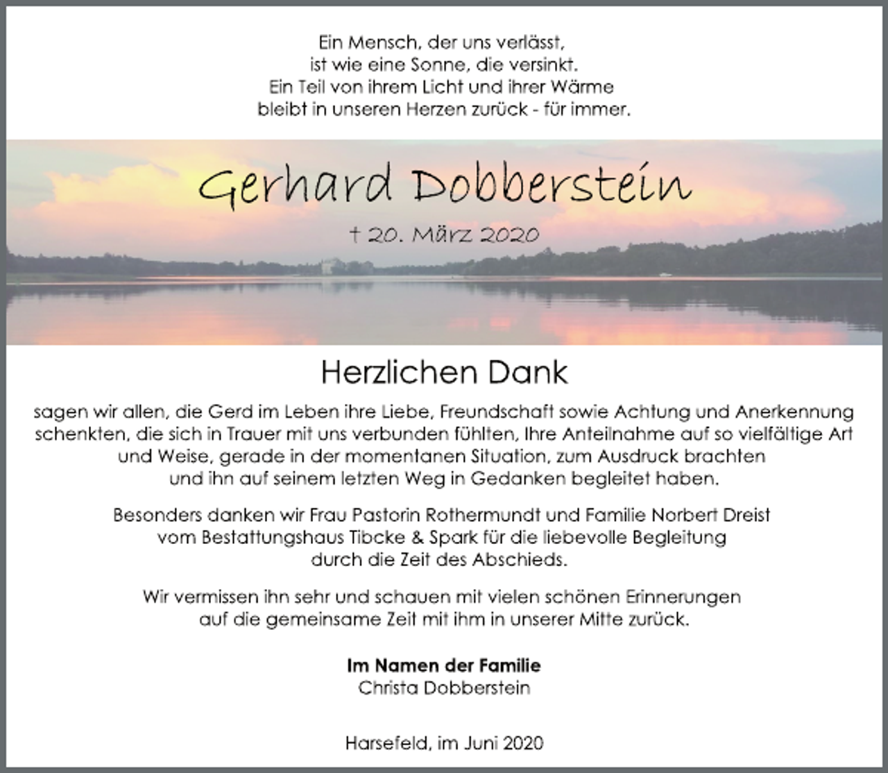 <p>Ein Mensch, der uns verlässt, ist wie eine Sonne, die versinkt. Ein Teil von ihrem Licht und ihrer Wärme bleibt in unseren Herzen zurück - für immer.<br />Gerhard Dobberstein<br />† 20. März 2020<br />Herzlichen Dank<br />sagen wir allen, die Gerd im Leben ihre Liebe, Freundschaft sowie Achtung und Anerkennung schenkten, die sich in Trauer mit uns verbunden fühlten, Ihre Anteilnahme auf so vielfältige Art und Weise, gerade in der momentanen Situation, zum Ausdruck brachten und ihn auf seinem letzten Weg in Gedanken begleitet haben.<br />Besonders danken wir Frau Pastorin Rothermundt und Familie Norbert Dreist vom Bestattungshaus Tibcke &amp; Spark für die liebevolle Begleitung durch die Zeit des Abschieds.<br />Wir vermissen ihn sehr und schauen mit vielen schönen Erinnerungen auf die gemeinsame Zeit mit ihm in unserer Mitte zurück.<br />Im Namen der Familie Christa Dobberstein<br />Harsefeld, im Juni 2020</p>