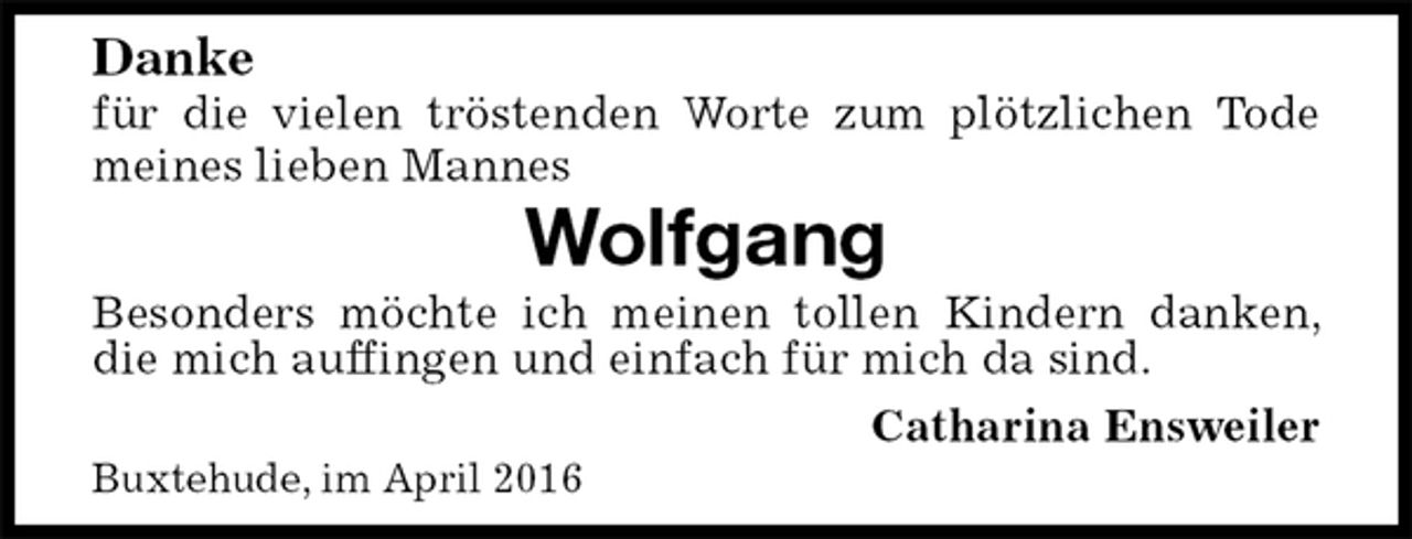 <p>Danke<br />für die vielen tröstenden Worte zum plötzlichen Tode meines lieben Mannes<br />Wolfgang<br />Besonders möchte ich meinen tollen Kindern danken, die mich auffingen und einfach für mich da sind.<br />Catharina Ensweiler<br />Buxtehude, im April 2016</p>