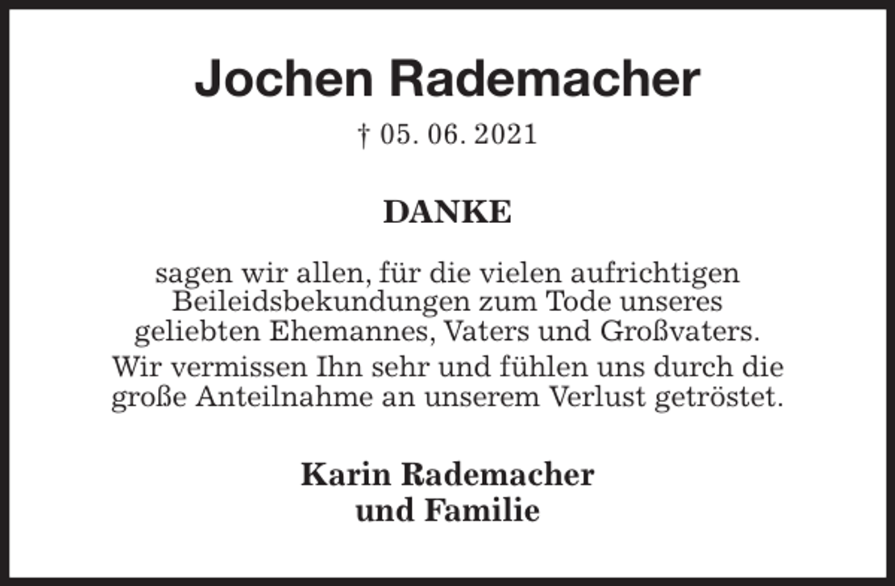<p>Jochen Rademacher<br />† 05. 06. 2021<br />DANKE</p>
<p>sagen wir allen, für die vielen aufrichtigen<br />Beileidsbekundungen zum Tode unseres<br />geliebten Ehemannes, Vaters und Großvaters.<br />Wir vermissen Ihn sehr und fühlen uns durch die<br />große Anteilnahme an unserem Verlust getröstet.<br />Karin Rademacher<br />und Familie</p>