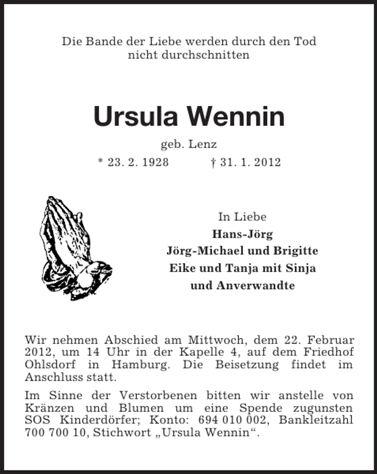 <p>Die Bande der Liebe werden durch den Tod<br />nicht durchschnitten<br />Ursula Wennin<br />geb. Lenz<br />* 23. 2. 1928 † 31. 1. 2012<br />In Liebe<br />Hans-Jörg<br />Jörg-Michael und Brigitte<br />Eike und Tanja mit Sinja<br />und Anverwandte<br />Wir nehmen Abschied am Mittwoch, dem 22. Februar 2012, um 14 Uhr in der Kapelle 4, auf dem Friedhof Ohlsdorf in Hamburg. Die Beisetzung findet im<br />Anschluss statt.<br />Im Sinne der Verstorbenen bitten wir anstelle von Kränzen und Blumen um eine Spende zugunsten<br />SOS Kinderdörfer; Konto: 694 010 002, Bankleitzahl 700 700 10, Stichwort „Ursula Wennin“.</p>