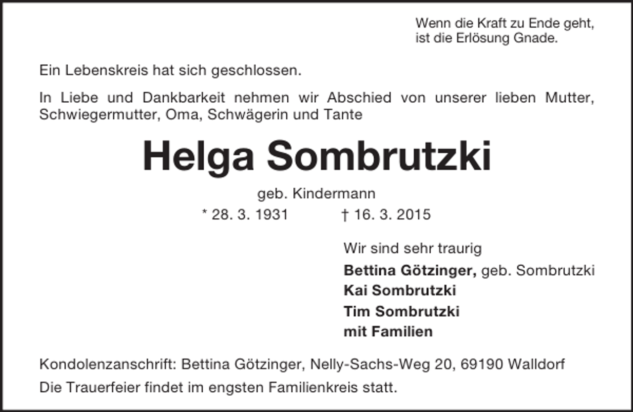 <p>Wenn die Kraft zu Ende geht,<br />ist die Erlösung Gnade.<br />Ein Lebenskreis hat sich geschlossen.<br />In Liebe und Dankbarkeit nehmen wir Abschied von unserer lieben Mutter, Schwiegermutter, Oma, Schwägerin und Tante<br />Helga Sombrutzki<br />geb. Kindermann<br />* 28. 3. 1931 † 16. 3. 2015<br />Wir sind sehr traurig<br />Bettina Götzinger, geb. Sombrutzki<br />Kai Sombrutzki<br />Tim Sombrutzki<br />mit Familien<br />Kondolenzanschrift: Bettina Götzinger, Nelly-Sachs-Weg 20, 69190 Walldorf<br />Die Trauerfeier findet im engsten Familienkreis statt.</p>