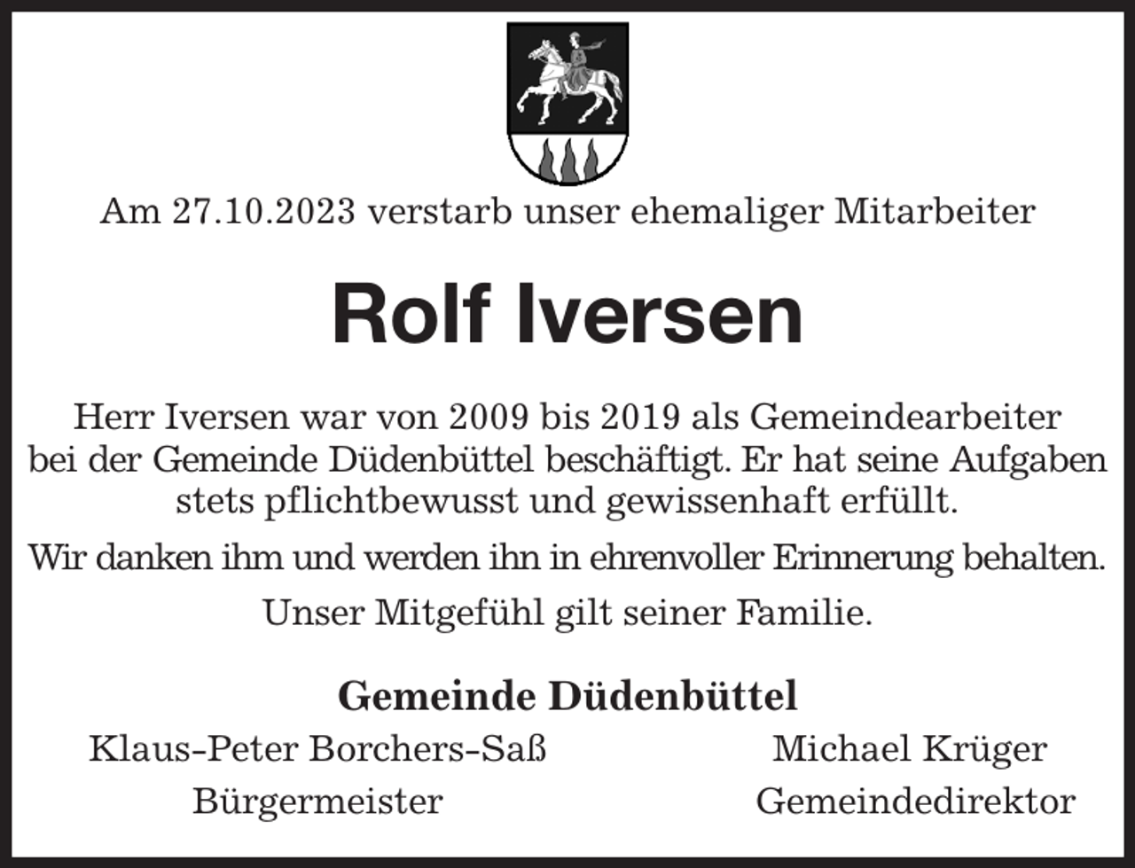 <p>Am 27.10.2023 verstarb unser ehemaliger Mitarbeiter<br />Rolf Iversen<br />Herr Iversen war von 2009 bis 2019 als Gemeindearbeiter<br />bei der Gemeinde Düdenbüttel beschäftigt. Er hat seine Aufgaben<br />stets pflichtbewusst und gewissenhaft erfüllt.<br />Wir danken ihm und werden ihn in ehrenvoller Erinnerung behalten.<br />Unser Mitgefühl gilt seiner Familie.<br />Gemeinde Düdenbüttel<br />Klaus-Peter Borchers-Saß Michael Krüger<br />Bürgermeister Gemeindedirektor</p>