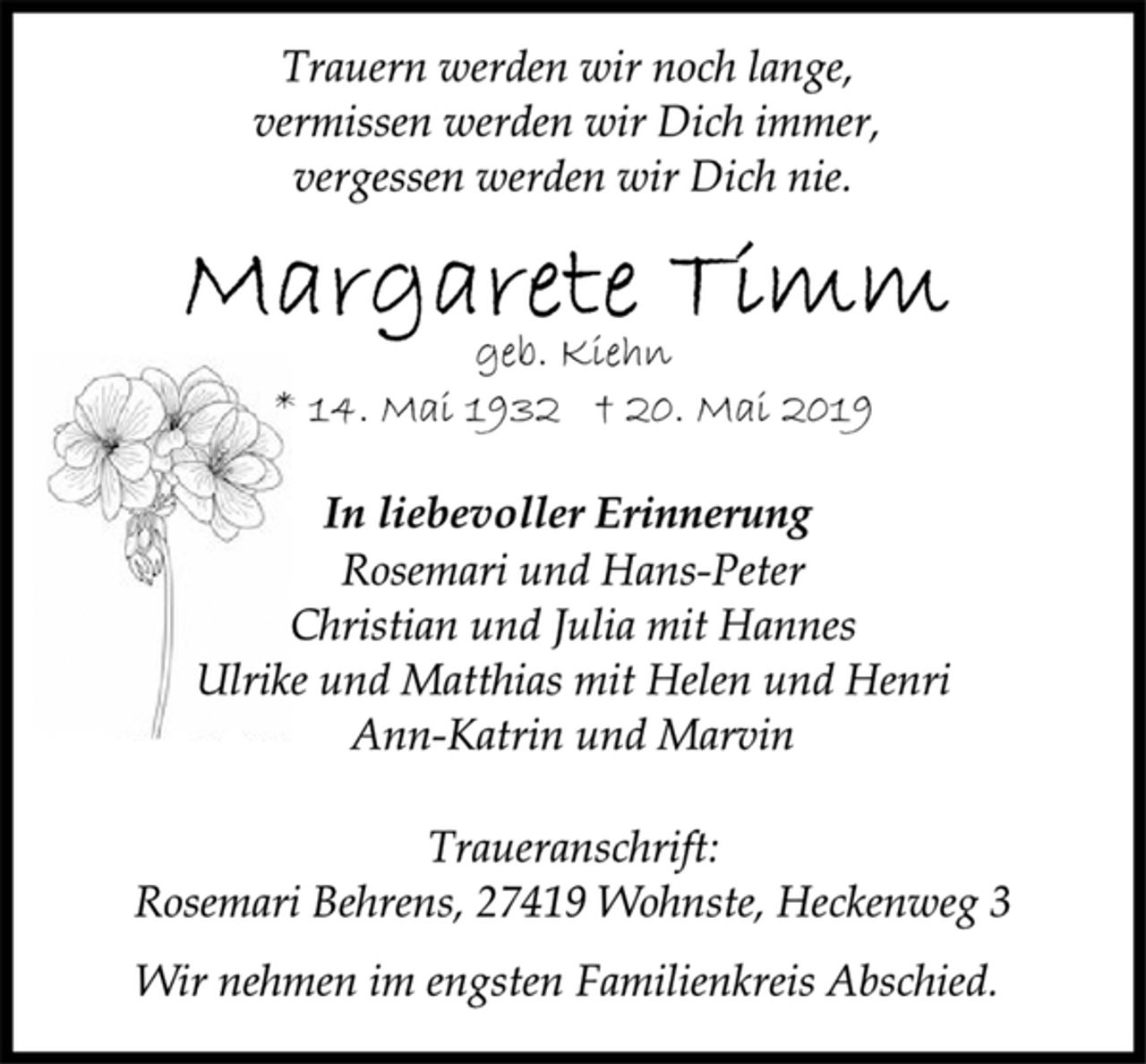 <p>Trauern werden wir noch lange,<br />vermissen werden wir Dich immer,<br />vergessen werden wir Dich nie.<br />Margarete Timm<br />geb. Kiehn<br />* 14. Mai 1932 † 20. Mai 2019<br />In liebevoller Erinnerung<br />Rosemari und Hans-Peter<br />Christian und Julia mit Hannes<br />Ulrike und Matthias mit Helen und Henri<br />Ann-Katrin und Marvin<br />Traueranschrift:<br />Rosemari Behrens, 27419 Wohnste, Heckenweg 3<br />Wir nehmen im engsten Familienkreis Abschied.</p>