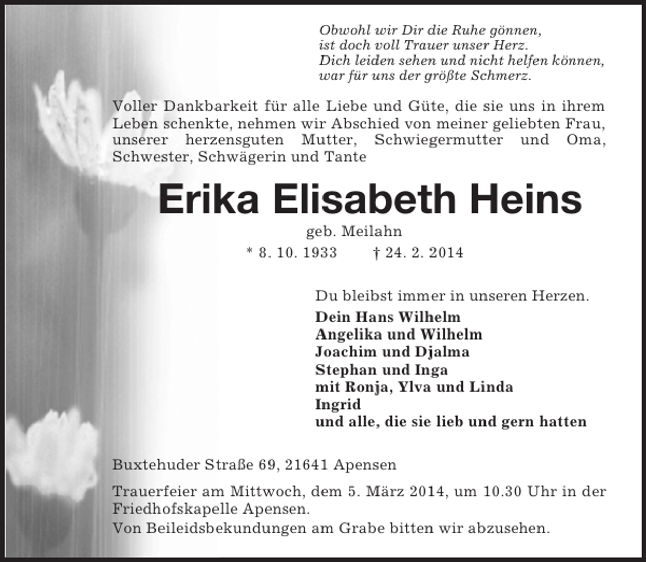 <p>Obwohl wir Dir die Ruhe gönnen,<br />ist doch voll Trauer unser Herz.<br />Dich leiden sehen und nicht helfen können,<br />war für uns der größte Schmerz.<br />Voller Dankbarkeit für alle Liebe und Güte, die sie uns in ihrem Leben schenkte, nehmen wir Abschied von meiner geliebten Frau,<br />unserer herzensguten Mutter, Schwiegermutter und Oma, Schwester, Schwägerin und Tante<br />Erika Elisabeth Heins<br />geb. Meilahn<br />* 8. 10. 1933 † 24. 2. 2014<br />Du bleibst immer in unseren Herzen.<br />Dein Hans Wilhelm<br />Angelika und Wilhelm<br />Joachim und Djalma<br />Stephan und Inga<br />mit Ronja, Ylva und Linda<br />Ingrid<br />und alle, die sie lieb und gern hatten<br />Buxtehuder Straße 69, 21641 Apensen<br />Trauerfeier am Mittwoch, dem 5. März 2014, um 10.30 Uhr in der Friedhofskapelle Apensen.<br />Von Beileidsbekundungen am Grabe bitten wir abzusehen.</p>