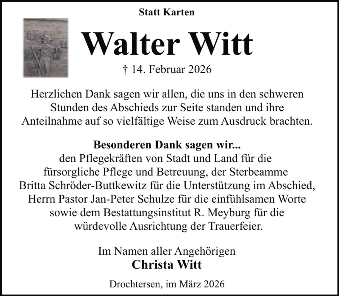 <p>Statt Karten</p><p>Walter Witt<br />† 14. Februar 2026</p><p>Herzlichen Dank sagen wir allen, die uns in den schweren<br />Stunden des Abschieds zur Seite standen und ihre<br />Anteilnahme auf so vielfältige Weise zum Ausdruck brachten.<br />Besonderen Dank sagen wir...<br />den Pflegekräften von Stadt und Land für die<br />fürsorgliche Pflege und Betreuung, der Sterbeamme<br />Britta Schröder-Buttkewitz für die Unterstützung im Abschied,<br />Herrn Pastor Jan-Peter Schulze für die einfühlsamen Worte<br />sowie dem Bestattungsinstitut R. Meyburg für die<br />würdevolle Ausrichtung der Trauerfeier.<br />Im Namen aller Angehörigen</p><p>Christa Witt</p><p>Drochtersen, im März 2026</p>