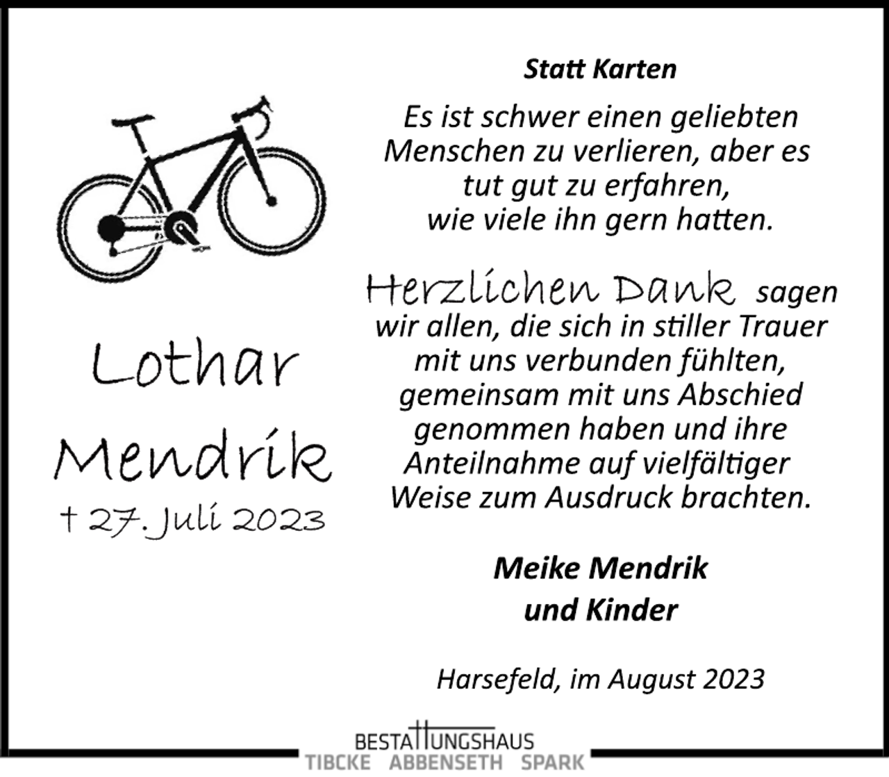 <p>Statt Karten<br />Lothar Mendrik<br />+ 27. Juli 2023</p>
<p>Es ist schwer einen geliebten<br />Menschen zu verlieren, aber es<br />tut gut zu erfahren,<br />wie viele ihn gern hatten.</p>
<p>Herzlichen Dank sagen<br />wir allen, die sich in stiller Trauer<br />mit uns verbunden fühlten,<br />gemeinsam mit uns Abschied<br />genommen haben und ihre<br />Anteilnahme auf vielfältiger<br />Weise zum Ausdruck brachten.</p>
<p>Meike Mendrik<br />und Kinder<br />Harsefeld, im August 2023</p>