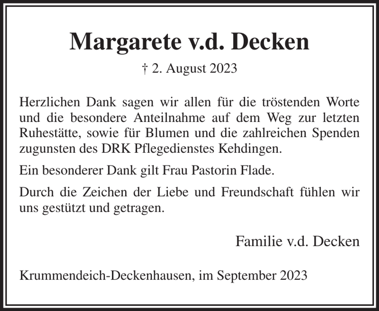 <p>Margarete v.d. Decken<br />† 2. August 2023<br />Herzlichen Dank sagen wir allen für die tröstenden Worte und die besondere Anteilnahme auf dem Weg zur letzten<br />Ruhestätte, sowie für Blumen und die zahlreichen Spenden zugunsten des DRK Pflegedienstes Kehdingen.<br />Ein besonderer Dank gilt Frau Pastorin Flade.<br />Durch die Zeichen der Liebe und Freundschaft fühlen wir uns gestützt und getragen.<br />Familie v.d. Decken<br />Krummendeich-Deckenhausen, im September 2023</p>