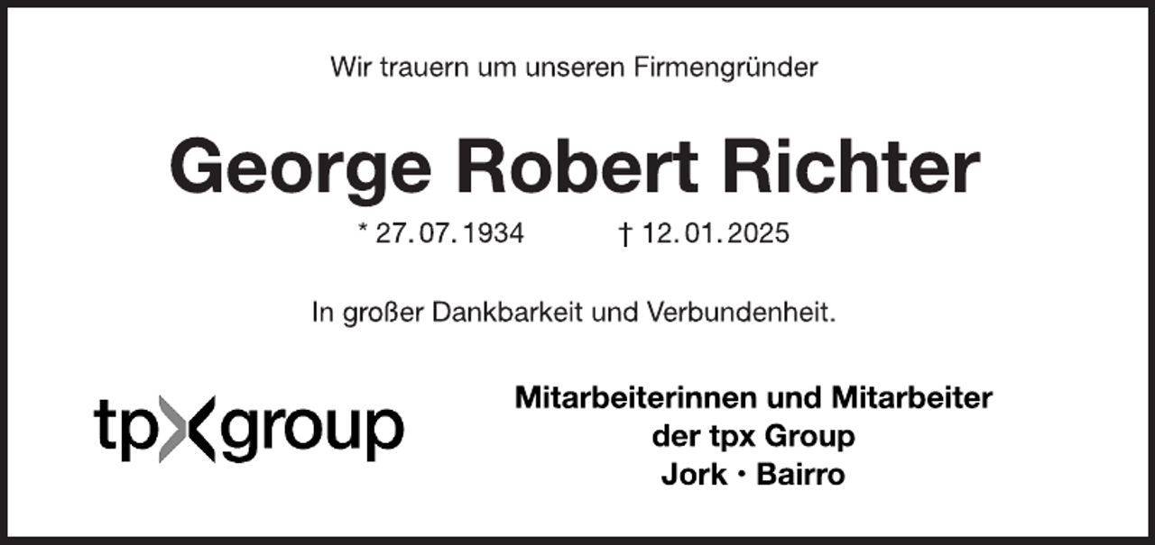 <p>Wir trauern um unseren Firmengründer<br />George Robert Richter<br />* 27. 07. 1934 † 12. 01. 2025<br />In großer Dankbarkeit und Verbundenheit.<br />Mitarbeiterinnen und Mitarbeiter<br />der Firma TPX Group<br />Jork · Bairro</p>