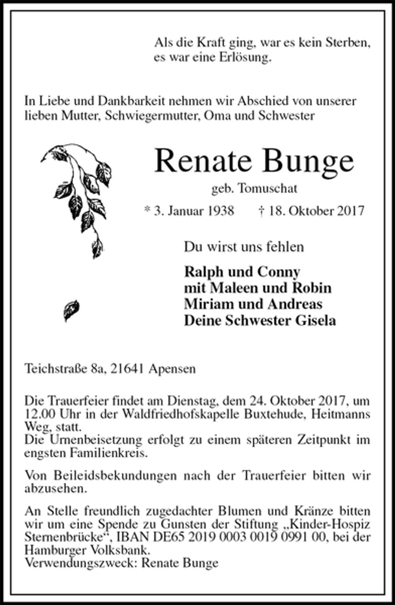 <p>Als die Kraft ging, war es kein Sterben,<br />es war eine Erlösung.</p><p>In Liebe und Dankbarkeit nehmen wir Abschied von unserer<br />lieben Mutter, Schwiegermutter, Oma und Schwester<br />Renate Bunge<br />geb. Tomuschat<br />* 3. Januar 1938 † 18. Oktober 2017<br />Du wirst uns fehlen</p><p>Ralph und Conny<br />mit Maleen und Robin<br />Miriam und Andreas<br />Deine Schwester Gisela<br />Teichstraße 8a, 21641 Apensen</p><p>Die Trauerfeier findet am Dienstag, dem 24. Oktober 2017, um 12.00 Uhr in der Waldfriedhofskapelle Buxtehude, Heitmanns Weg, statt.<br />Die Urnenbeisetzung erfolgt zu einem späteren Zeitpunkt im engsten Familienkreis.</p><p>Von Beileidsbekundungen nach der Trauerfeier bitten wir<br />abzusehen.</p><p>An Stelle freundlich zugedachter Blumen und Kränze bitten wir um eine Spende zu Gunsten der Stiftung „Kinder-Hospiz Sternenbrücke“, IBAN DE65 2019 0003 0019 0991 00, bei der Hamburger Volksbank.<br />Verwendungszweck: Renate Bunge</p>
