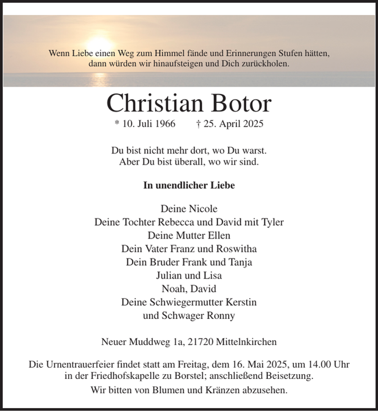 <p>Wenn Liebe einen Weg zum Himmel fände und Erinnerungen Stufen hätten,<br />dann würden wir hinaufsteigen und Dich zurückholen.<br />Christian Botor<br />* 10. Juli 1966 † 25. April 2025<br />Du bist nicht mehr dort, wo Du warst.<br />Aber Du bist überall, wo wir sind.<br />In unendlicher Liebe<br />Deine Nicole<br />Deine Tochter Rebecca und David mit Tyler<br />Deine Mutter Ellen<br />Dein Vater Franz und Roswitha<br />Dein Bruder Frank und Tanja<br />Julian und Lisa<br />Noah, David<br />Deine Schwiegermutter Kerstin<br />und Schwager Ronny<br />Neuer Muddweg 1a, 21720 Mittelnkirchen</p><p>Die Urnentrauerfeier findet statt am Freitag, dem 16. Mai 2025, um 14.00 Uhr<br />in der Friedhofskapelle zu Borstel; anschließend Beisetzung.<br />Wir bitten von Blumen und Kränzen abzusehen.</p>