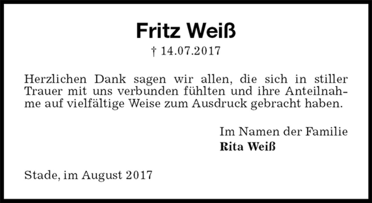 <p>Fritz Weiß<br />† 14.07.2017<br />Herzlichen Dank sagen wir allen, die sich in stiller Trauer mit uns verbunden fühlten und ihre Anteilnahme auf vielfältige Weise zum Ausdruck gebracht haben.<br />Im Namen der Familie<br />Rita Weiß<br />Stade, im August 2017</p>
