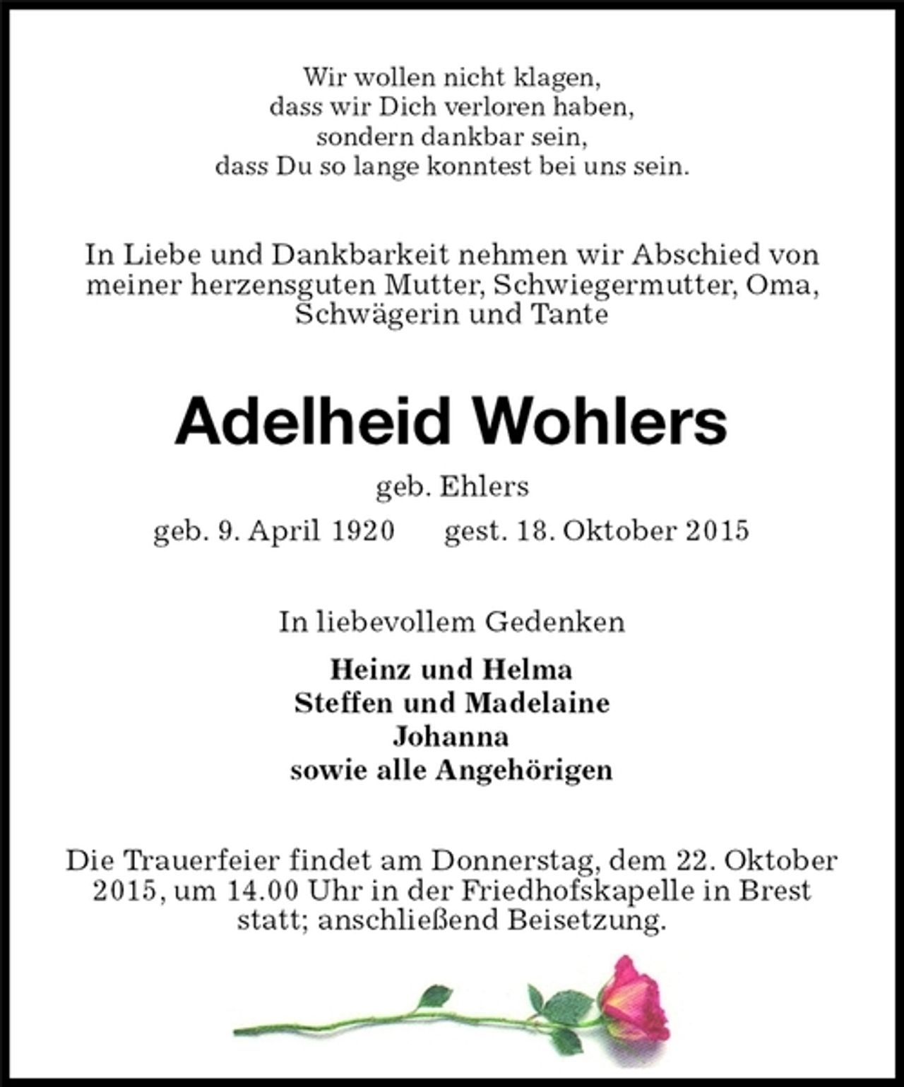 <p>Wir wollen nicht klagen,<br />dass wir Dich verloren haben,<br />sondern dankbar sein,<br />dass Du so lange konntest bei uns sein.<br />In Liebe und Dankbarkeit nehmen wir Abschied von<br />meiner herzensguten Mutter, Schwiegermutter, Oma,<br />Schwägerin und Tante<br />Adelheid Wohlers<br />geb. Ehlers<br />geb. 9. April 1920 gest. 18. Oktober 2015<br />In liebevollem Gedenken<br />Heinz und Helma<br />Steffen und Madelaine<br />Johanna<br />sowie alle Angehörigen<br />Die Trauerfeier findet am Donnerstag, dem 22. Oktober<br />2015, um 14.00 Uhr in der Friedhofskapelle in Brest<br />statt; anschließend Beisetzung.</p>