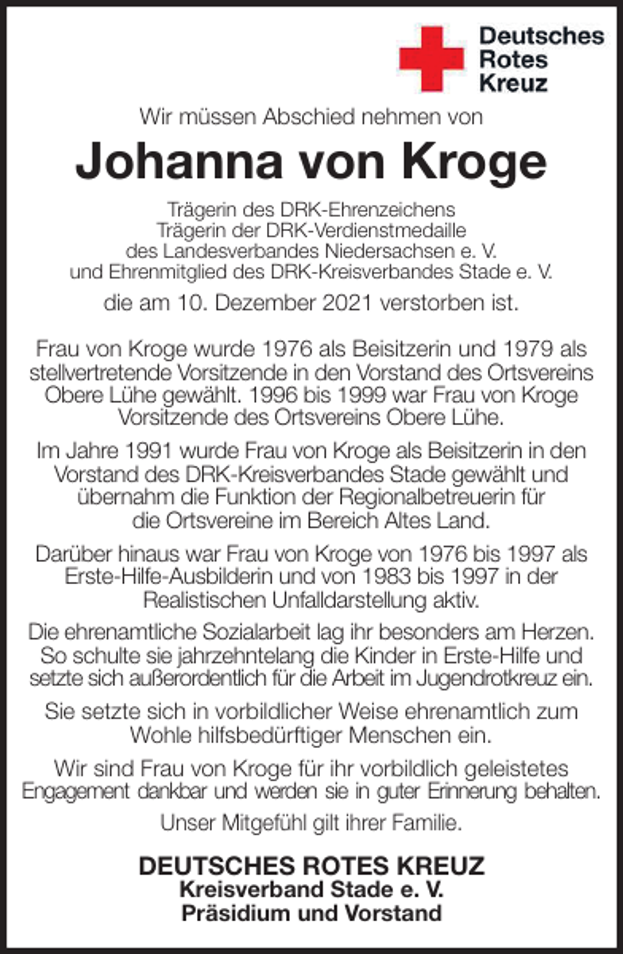 <p>Wir müssen Abschied nehmen von<br />Johanna von Kroge<br />Trägerin des DRK-Ehrenzeichens<br />Trägerin der DRK-Verdienstmedaille<br />des Landesverbandes Niedersachsen e. V.<br />und Ehrenmitglied des DRK-Kreisverbandes Stade e. V.<br />die am 10. Dezember 2021 verstorben ist.</p>
<p>Frau von Kroge wurde 1976 als Beisitzerin und 1979 als<br />stellvertretende Vorsitzende in den Vorstand des Ortsvereins<br />Obere Lühe gewählt. 1996 bis 1999 war Frau von Kroge<br />Vorsitzende des Ortsvereins Obere Lühe.<br />Im Jahre 1991 wurde Frau von Kroge als Beisitzerin in den<br />Vorstand des DRK-Kreisverbandes Stade gewählt und<br />übernahm die Funktion der Regionalbetreuerin für<br />die Ortsvereine im Bereich Altes Land.<br />Darüber hinaus war Frau von Kroge von 1976 bis 1997 als Erste-Hilfe-Ausbilderin und von 1983 bis 1997 in der<br />Realistischen Unfalldarstellung aktiv.<br />Die ehrenamtliche Sozialarbeit lag ihr besonders am Herzen. So schulte sie jahrzehntelang die Kinder in Erste-Hilfe und setzte sich außerordentlich für die Arbeit im Jugendrotkreuz ein.<br />Sie setzte sich in vorbildlicher Weise ehrenamtlich zum Wohle hilfsbedürftiger Menschen ein.<br />Wir sind Frau von Kroge für ihr vorbildlich geleistetes<br />Engagement dankbar und werden sie in guter Erinnerung behalten.<br />Unser Mitgefühl gilt ihrer Familie.<br />DEUTSCHES ROTES KREUZ<br />Kreisverband Stade e. V.<br />Präsidium und Vorstand</p>